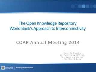 TheOpenKnowledge Repository
WorldBank’s ApproachtoInterconnectivity
COAR Annual Meeting 2014
J o s e d e B u e r b a
S r. P u b l i s h i n g O f f i c e r,
M a r k e t i n g M a n a g e r
T h e W o r l d B a n k
 