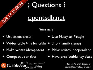 ¿ Questions ?
            ub
            tH
        Gi
       on

                   opentsdb.net
    e
   m
  kr
Fo




                                Summary

 • Use asynchbase             • Use Netty or Finagle
 • Wider table > Taller table • Short family names
 • Make writes idempotent • Make writes independent
 • Compact your data          • Have predictable key sizes
                                    ool?
                   Thin k this is c          Benoît “tsuna” Sigoure
                 W e’re hiring             tsuna@stumbleupon.com
 