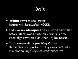 Do’s
• Wider rows to seek faster
  before: ~4KB/row, after: ~20KB
• Make writes idempotent and independent
  before: start rows at arbitrary points in time
  after: align rows on 10m (then 1h) boundaries
• Store more data per KeyValue
  Remember you pay for the key along each value
  in a row, so large keys are really expensive
 
