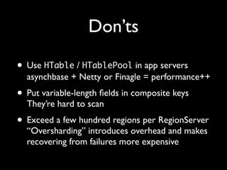 Don’ts

• Use HTable / HTablePool in app servers
  asynchbase + Netty or Finagle = performance++
• Put variable-length ﬁelds in composite keys
  They’re hard to scan
• Exceed a few hundred regions per RegionServer
  “Oversharding” introduces overhead and makes
  recovering from failures more expensive
 