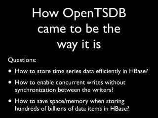 How OpenTSDB
         came to be the
            way it is
Questions:
• How to store time series data efﬁciently in HBase?
• How to enable concurrent writes without
  synchronization between the writers?
• How to save space/memory when storing
  hundreds of billions of data items in HBase?
 