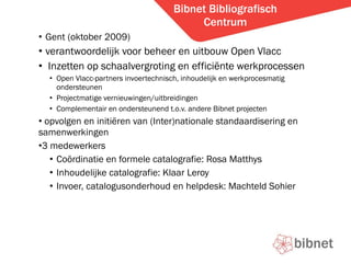 Bibnet Bibliografisch Centrum Gent (oktober 2009) verantwoordelijk voor beheer en uitbouw Open Vlacc Inzetten op schaalvergroting en effici?nte werkprocessen Open Vlacc-partners invoertechnisch, inhoudelijk en werkprocesmatig ondersteunen  Projectmatige vernieuwingen/uitbreidingen Complementair en ondersteunend t.o.v. andere Bibnet projecten opvolgen en initi?ren van (Inter)nationale standaardisering en samenwerkingen 3 medewerkers Co?rdinatie en formele catalografie: Rosa Matthys Inhoudelijke catalografie: Klaar Leroy Invoer, catalogusonderhoud en helpdesk: Machteld Sohier 