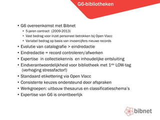G6-bibliotheken G6 overeenkomst met Bibnet 5-jaren contract  (2009-2013) Vast bedrag voor inzet personeel betrokken bij Open Vlacc Variabel bedrag op basis van invoercijfers nieuwe records Evolutie van catalografie > eindredactie Eindredactie = record controleren/afwerken Expertise  in collectiekennis  en inhoudelijke ontsluiting Eindverantwoordelijkheid voor bibliotheek met 1 ste  LOW-tag  (verhoging stressfactor!) Standaard etikettering via Open Vlacc Consistente keuzes ondersteund door afspraken  Werkgroepen: uitbouw thesaurus en classificatieschemas Expertise van G6 is onontbeerlijk 