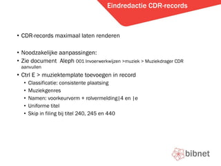 Eindredactie CDR-records CDR-records maximaal laten renderen Noodzakelijke aanpassingen: Zie document  Aleph  001 Invoerwerkwijzen >muziek > Muziekdrager CDR aanvullen Ctrl E > muziektemplate toevoegen in record Classificatie: consistente plaatsing Muziekgenres Namen: voorkeurvorm + rolvermelding|4 en |e Uniforme titel Skip in filing bij titel 240, 245 en 440 