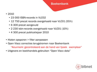 Boekenbank 2010  23 000 ISBN-records in VLC02 12 750 precat records overgehaald naar VLC01 (55%) 6 300 precat aangevuld 2 230 isbn-records overgehaald naar VLC01 (10%) 4 300 precat publicatiejaar 2010 Hiaten opsporen > filter aanpassen Open Vlacc correcties terugstromen naar Boekenbank  Keurmerk: gecontroleerd aan de hand van fysiek  exemplaar Uitgevers en boekhandels gebruiken Open Vlacc data 