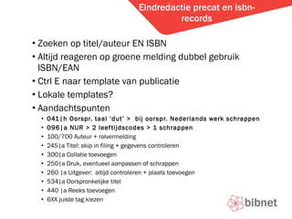 Eindredactie precat en isbn-records Zoeken op titel/auteur EN ISBN Altijd reageren op groene melding dubbel gebruik ISBN/EAN Ctrl E naar template van publicatie Lokale templates? Aandachtspunten 041|h Oorspr. taal dut >  bij oorspr. Nederlands werk schrappen 096|a NUR > 2 leeftijdscodes > 1 schrappen 100/700 Auteur + rolvermelding 245|a Titel: skip in filing + gegevens controleren 300|a Collatie toevoegen 250|a Druk, eventueel aanpassen of schrappen 260 |a Uitgever:  altijd controleren + plaats toevoegen 534|a Oorspronkelijke titel 440 |a Reeks toevoegen 6XX juiste tag kiezen 