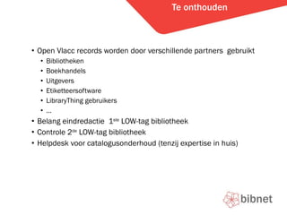 Te onthouden Open Vlacc records worden door verschillende partners  gebruikt Bibliotheken Boekhandels Uitgevers Etiketteersoftware LibraryThing gebruikers  Belang eindredactie  1 ste  LOW-tag bibliotheek Controle 2 de  LOW-tag bibliotheek Helpdesk voor catalogusonderhoud (tenzij expertise in huis) 