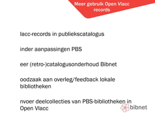 Meer gebruik Open Vlacc records Vlacc-records in publiekscatalogus Minder aanpassingen PBS Meer (retro-)catalogusonderhoud Bibnet Noodzaak aan overleg/feedback lokale bibliotheken Invoer deelcollecties van PBS-bibliotheken in Open Vlacc Helpdesk 