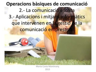 Operacions bàsiques de comunicació
2.- La comunicació escrita
3.- Aplicacions i mitjans informàtics
que intervenen en la gestió de la
comunicació empresarial
Marta Costa Montmany
2015
 