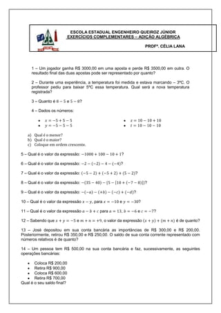 ESCOLA ESTADUAL ENGENHEIRO QUEIROZ JÚNIOR
                            EXERCÍCIOS COMPLEMENTARES – ADIÇÃO ALGÉBRICA

                                                                      PROFª. CÉLIA LANA




     1 – Um jogador ganha R$ 3000,00 em uma aposta e perde R$ 3500,00 em outra. O
     resultado final das duas apostas pode ser representado por quanto?

     2 – Durante uma experiência, a temperatura foi medida e estava marcando – 3ºC. O
     professor pediu para baixar 5ºC essa temperatura. Qual será a nova temperatura
     registrada?

     3 – Quanto é       e          ?

     4 – Dados os números:




   a) Qual é o menor?
   b) Qual é o maior?
   c) Coloque em ordem crescente.

5 – Qual é o valor da expressão:                      ?

6 – Qual é o valor da expressão:                      ?

7 – Qual é o valor da expressão:                              ?

8 – Qual é o valor da expressão:                                      ?

9 – Qual é o valor da expressão:                             ?

10 – Qual é o valor da expressão       , para        e            ?

11 – Qual é o valor da expressão           para       ,           e       ?

12 – Sabendo que               e            , o valor da expressão                 é de quanto?

13 – José depositou em sua conta bancária as importâncias de R$ 300,00 e R$ 200,00.
Posteriormente, retirou R$ 350,00 e R$ 250,00. O saldo de sua conta corrente representado com
números relativos é de quanto?

14 – Um pessoa tem R$ 500,00 na sua conta bancária e faz, sucessivamente, as seguintes
operações bancárias:

       Coloca R$ 200,00
       Retira R$ 900,00
       Coloca R$ 600,00
       Retira R$ 700,00
Qual é o seu saldo final?
 