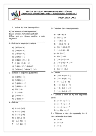 ESCOLA ESTADUAL ENGENHEIRO QUEIROZ JÚNIOR
                EXERCÍCIOS COMPLEMENTARES - Multiplicação e divisão em Z

                                                      PROFª. CÉLIA LANA




   1    – Qual é o sinal de um produto:
                                             5 – Calcule o valor das expressões:
A)Que tem dois números positivos?
B)Que tem dois números negativos?               a)
C)Que tem um número positivo e outro
negativo?                                       b)
                                                c)
2 – Calcule os seguintes produtos:              d)
   a)                                           e)
   b)                                           f)
   c)                                           g)
   d)                                           h)
   e)                                           i)
   f)                                           j)
   g)                                           k)
   h)                                           l)

3 – Calcule os seguintes quocientes:         6 – Calcule:
                                                a)
   a)
                                                b)
   b)
                                                c)
   c)
                                                d)
   d)
                                                e)
   e)
                                                f)
   f)
                                             7 – Calcule o valor de x.y nos seguintes
   g)
                                             casos:
   h)
                                                a)
4 – Calcule:
                                                b)
                                                c)
   a)
                                                d)
   b)
                                             8 – Obtenha o valor da expressão
   c)
                                             para cada valor de   dado:
   d)
                                                a)
   e)
                                                b)
   f)
                                                c)
 