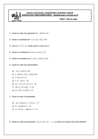 ESCOLA ESTADUAL ENGENHEIRO QUEIROZ JÚNIOR
               EXERCÍCIOS COMPLEMENTARES - Multiplicação e divisão em Z

                                                    PROFª. CÉLIA LANA




1 – Qual é o valor da expressão


2 – Qual é o resultado de


3 – Se               , então qual é o valor de


4 – Qual é o resultado de


5 – Qual é o resultado de


6 – Qual é o valor das expressões?


   a)
   b)
   c)
   d)
   e)
   f)
   g)


7 – Qual é o valor da expressão:


   a)
   b)
   c)




8 – Qual é o valor da expressão                  sendo um produto de quinze fatores?
 