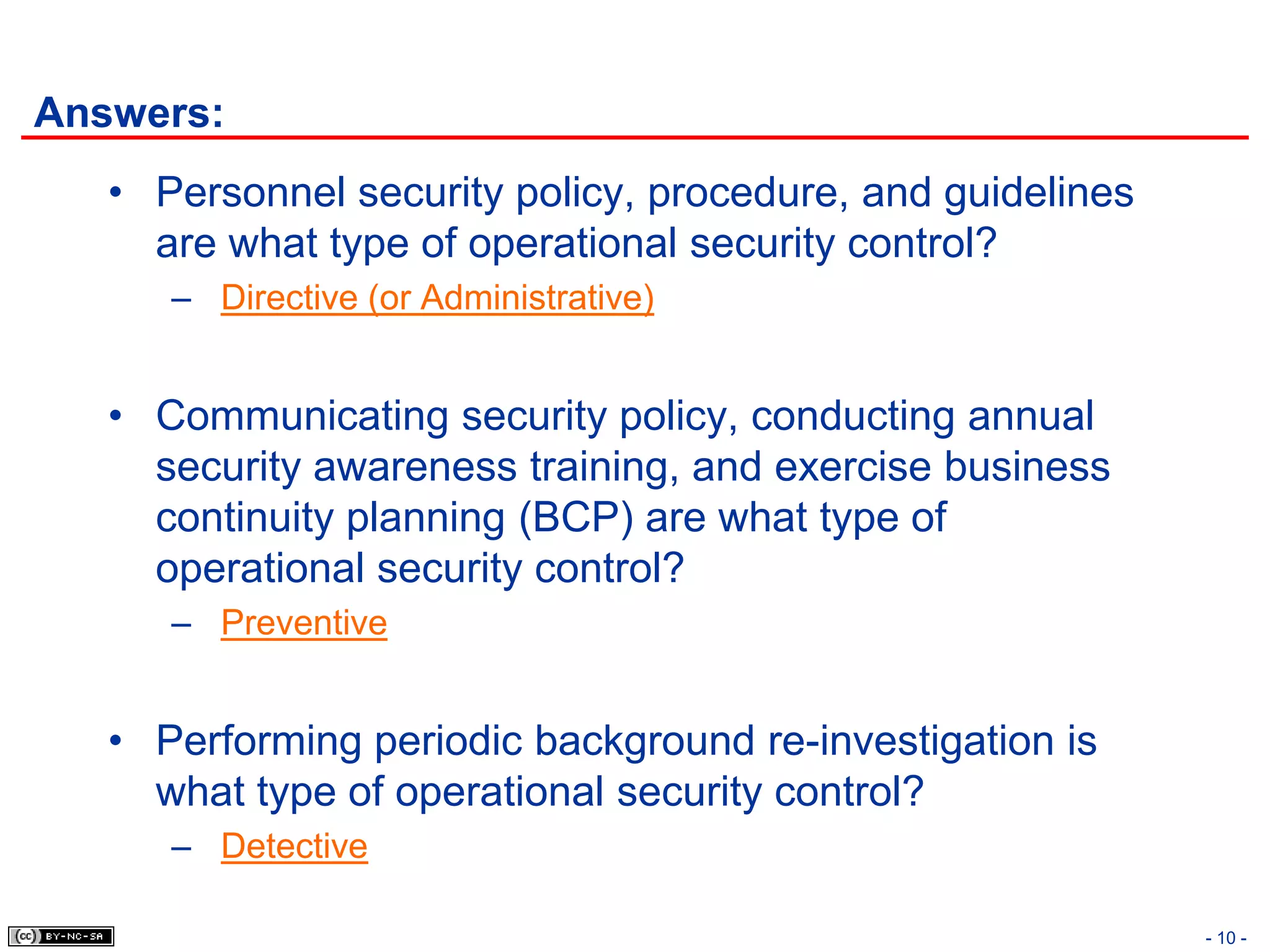 Answers:
   • Personnel security policy, procedure, and guidelines
     are what type of operational security control?
      – Directive (or Administrative)


   • Communicating security policy, conducting annual
     security awareness training, and exercise business
     continuity planning (BCP) are what type of
     operational security control?
      – Preventive


   • Performing periodic background re-investigation is
     what type of operational security control?
      – Detective

                                                            - 10 -
 
