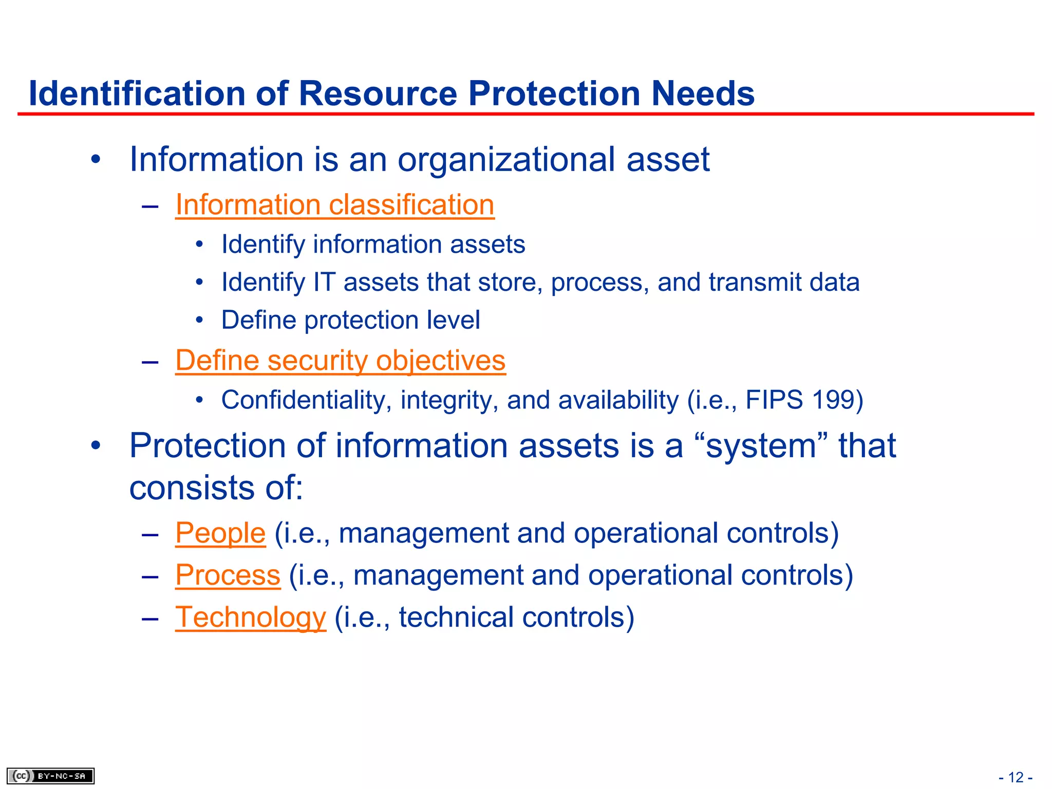 Identification of Resource Protection Needs
   • Information is an organizational asset
      – Information classification
          • Identify information assets
          • Identify IT assets that store, process, and transmit data
          • Define protection level
      – Define security objectives
          • Confidentiality, integrity, and availability (i.e., FIPS 199)
   • Protection of information assets is a “system” that
     consists of:
      – People (i.e., management and operational controls)
      – Process (i.e., management and operational controls)
      – Technology (i.e., technical controls)




                                                                            - 12 -
 