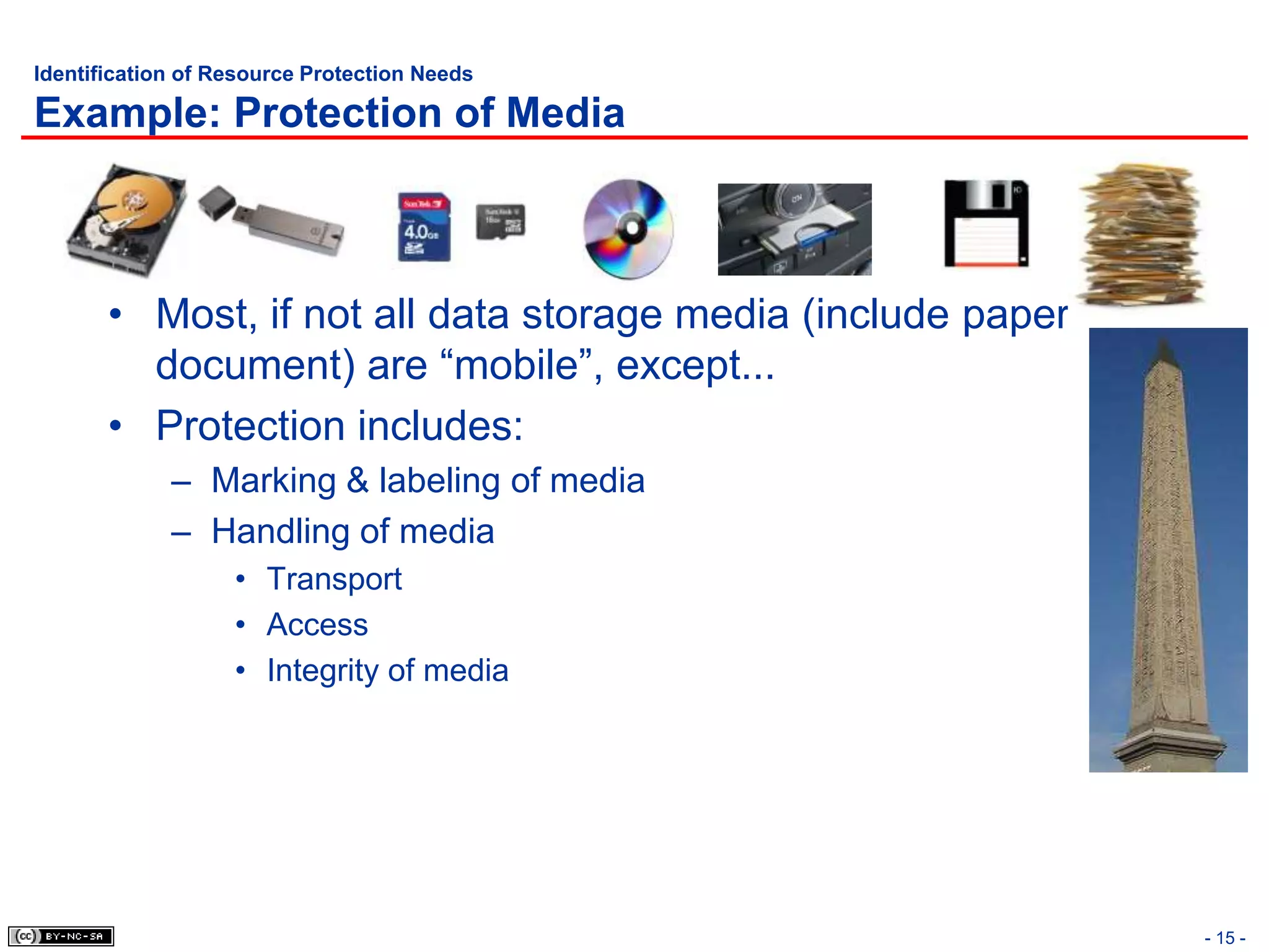 Identification of Resource Protection Needs

Example: Protection of Media



       • Most, if not all data storage media (include paper
         document) are “mobile”, except...
       • Protection includes:
             – Marking & labeling of media
             – Handling of media
                   • Transport
                   • Access
                   • Integrity of media




                                                              - 15 -
 