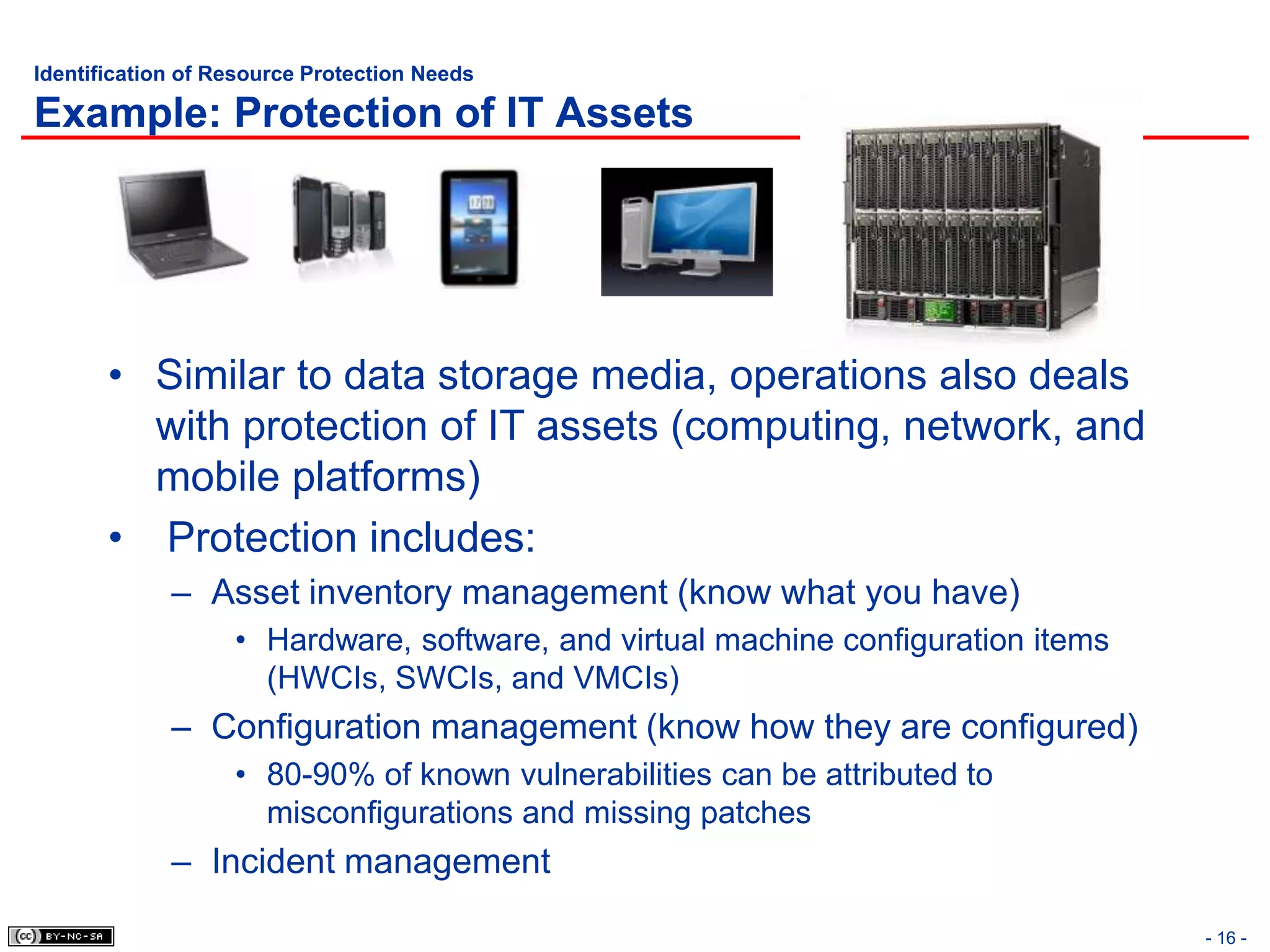 Identification of Resource Protection Needs

Example: Protection of IT Assets




       • Similar to data storage media, operations also deals
         with protection of IT assets (computing, network, and
         mobile platforms)
       • Protection includes:
             – Asset inventory management (know what you have)
                   • Hardware, software, and virtual machine configuration items
                     (HWCIs, SWCIs, and VMCIs)
             – Configuration management (know how they are configured)
                   • 80-90% of known vulnerabilities can be attributed to
                     misconfigurations and missing patches
             – Incident management

                                                                                   - 16 -
 