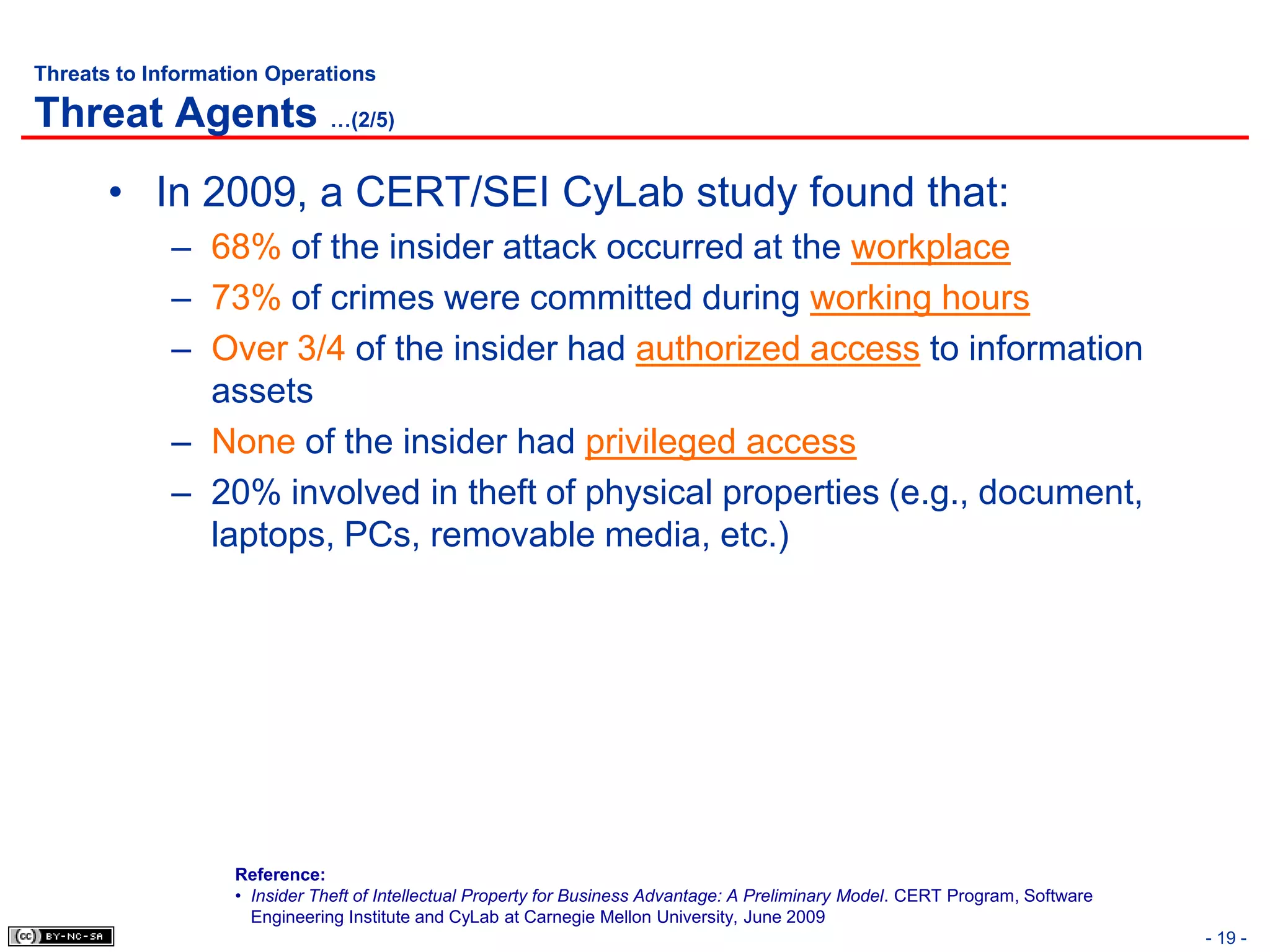 Threats to Information Operations

Threat Agents …(2/5)
       • In 2009, a CERT/SEI CyLab study found that:
             – 68% of the insider attack occurred at the workplace
             – 73% of crimes were committed during working hours
             – Over 3/4 of the insider had authorized access to information
               assets
             – None of the insider had privileged access
             – 20% involved in theft of physical properties (e.g., document,
               laptops, PCs, removable media, etc.)




                   Reference:
                   • Insider Theft of Intellectual Property for Business Advantage: A Preliminary Model. CERT Program, Software
                     Engineering Institute and CyLab at Carnegie Mellon University, June 2009
                                                                                                                                  - 19 -
 