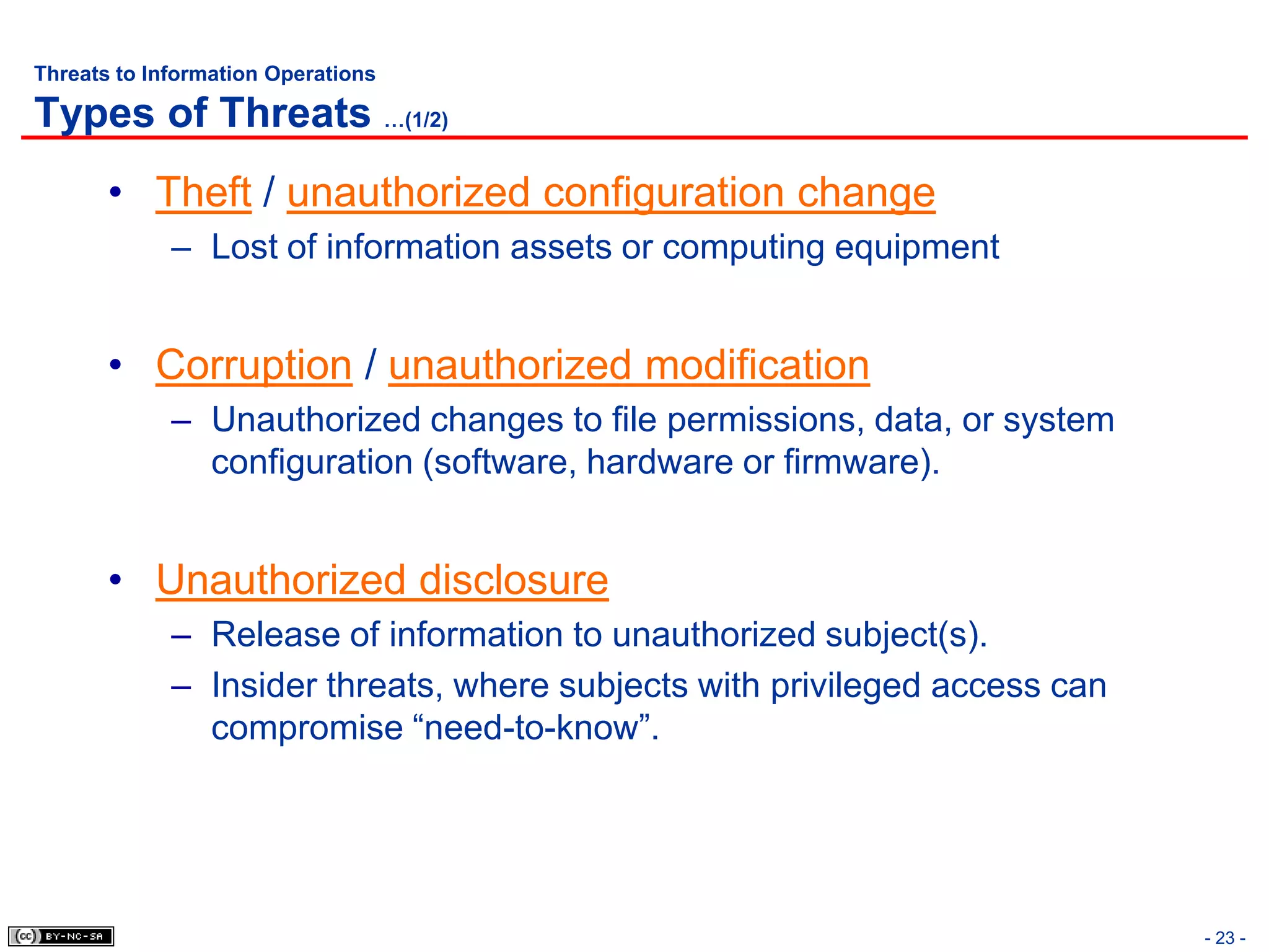 Threats to Information Operations

Types of Threats …(1/2)
       • Theft / unauthorized configuration change
             – Lost of information assets or computing equipment


       • Corruption / unauthorized modification
             – Unauthorized changes to file permissions, data, or system
               configuration (software, hardware or firmware).


       • Unauthorized disclosure
             – Release of information to unauthorized subject(s).
             – Insider threats, where subjects with privileged access can
               compromise “need-to-know”.




                                                                            - 23 -
 