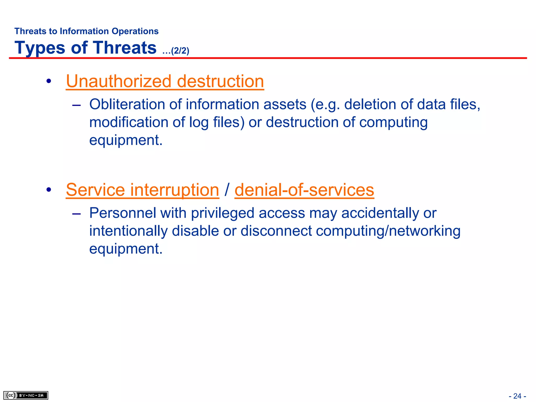 Threats to Information Operations

Types of Threats …(2/2)
       • Unauthorized destruction
             – Obliteration of information assets (e.g. deletion of data files,
               modification of log files) or destruction of computing
               equipment.


       • Service interruption / denial-of-services
             – Personnel with privileged access may accidentally or
               intentionally disable or disconnect computing/networking
               equipment.




                                                                                  - 24 -
 