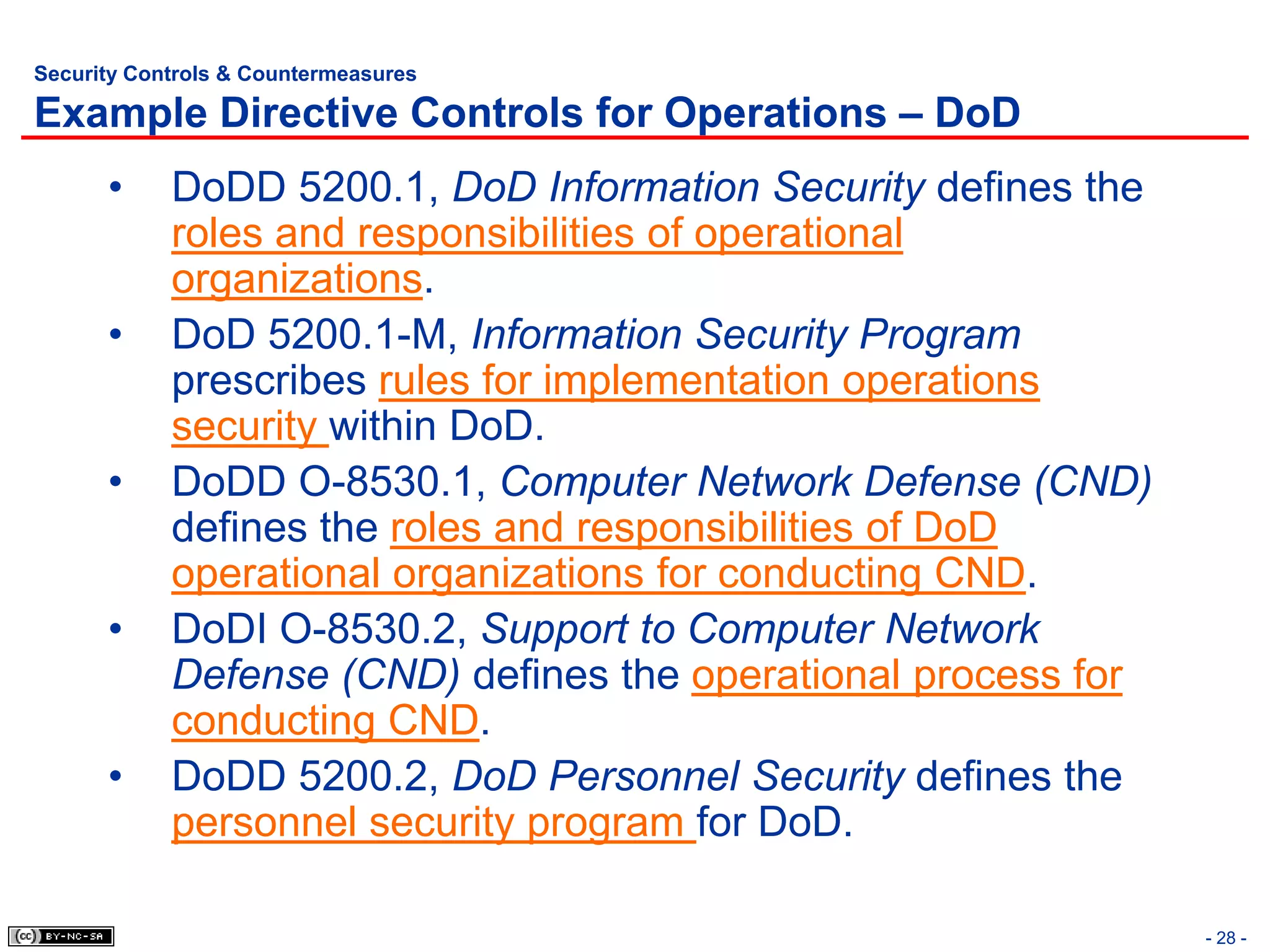 Security Controls & Countermeasures

Example Directive Controls for Operations – DoD
      •     DoDD 5200.1, DoD Information Security defines the
            roles and responsibilities of operational
            organizations.
      •     DoD 5200.1-M, Information Security Program
            prescribes rules for implementation operations
            security within DoD.
      •     DoDD O-8530.1, Computer Network Defense (CND)
            defines the roles and responsibilities of DoD
            operational organizations for conducting CND.
      •     DoDI O-8530.2, Support to Computer Network
            Defense (CND) defines the operational process for
            conducting CND.
      •     DoDD 5200.2, DoD Personnel Security defines the
            personnel security program for DoD.

                                                                - 28 -
 
