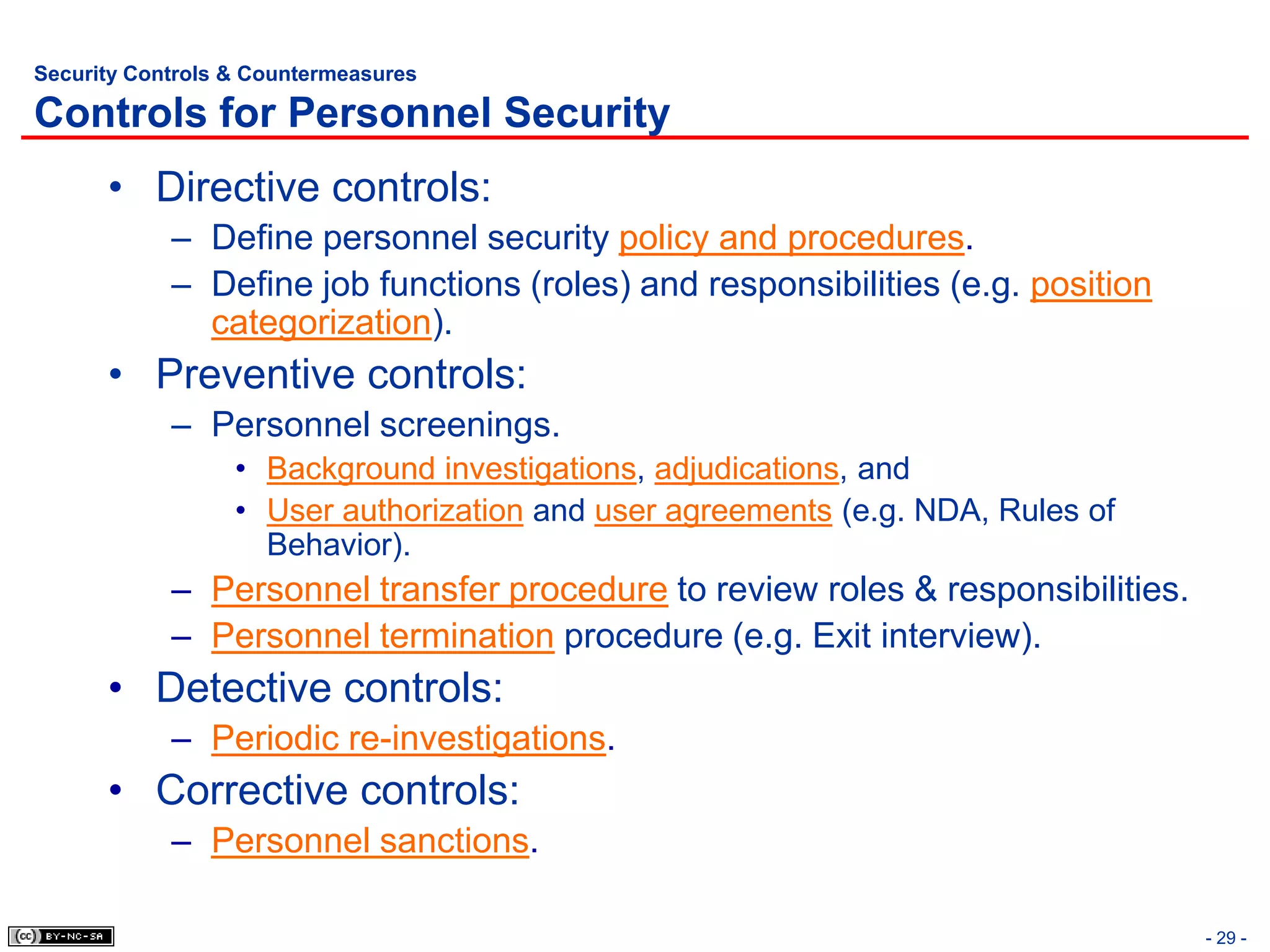 Security Controls & Countermeasures

Controls for Personnel Security
      • Directive controls:
            – Define personnel security policy and procedures.
            – Define job functions (roles) and responsibilities (e.g. position
              categorization).
      • Preventive controls:
            – Personnel screenings.
                  • Background investigations, adjudications, and
                  • User authorization and user agreements (e.g. NDA, Rules of
                    Behavior).
            – Personnel transfer procedure to review roles & responsibilities.
            – Personnel termination procedure (e.g. Exit interview).
      • Detective controls:
            – Periodic re-investigations.
      • Corrective controls:
            – Personnel sanctions.

                                                                                 - 29 -
 