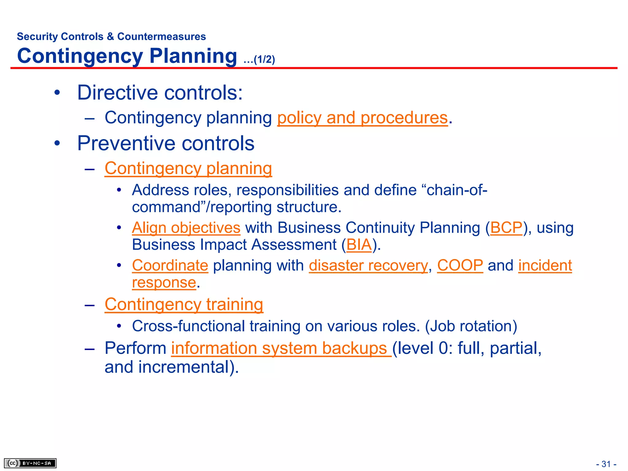 Security Controls & Countermeasures

Contingency Planning …(1/2)
      • Directive controls:
            – Contingency planning policy and procedures.
      • Preventive controls
            – Contingency planning
                  • Address roles, responsibilities and define “chain-of-
                    command”/reporting structure.
                  • Align objectives with Business Continuity Planning (BCP), using
                    Business Impact Assessment (BIA).
                  • Coordinate planning with disaster recovery, COOP and incident
                    response.
            – Contingency training
                  • Cross-functional training on various roles. (Job rotation)
            – Perform information system backups (level 0: full, partial,
              and incremental).




                                                                                      - 31 -
 