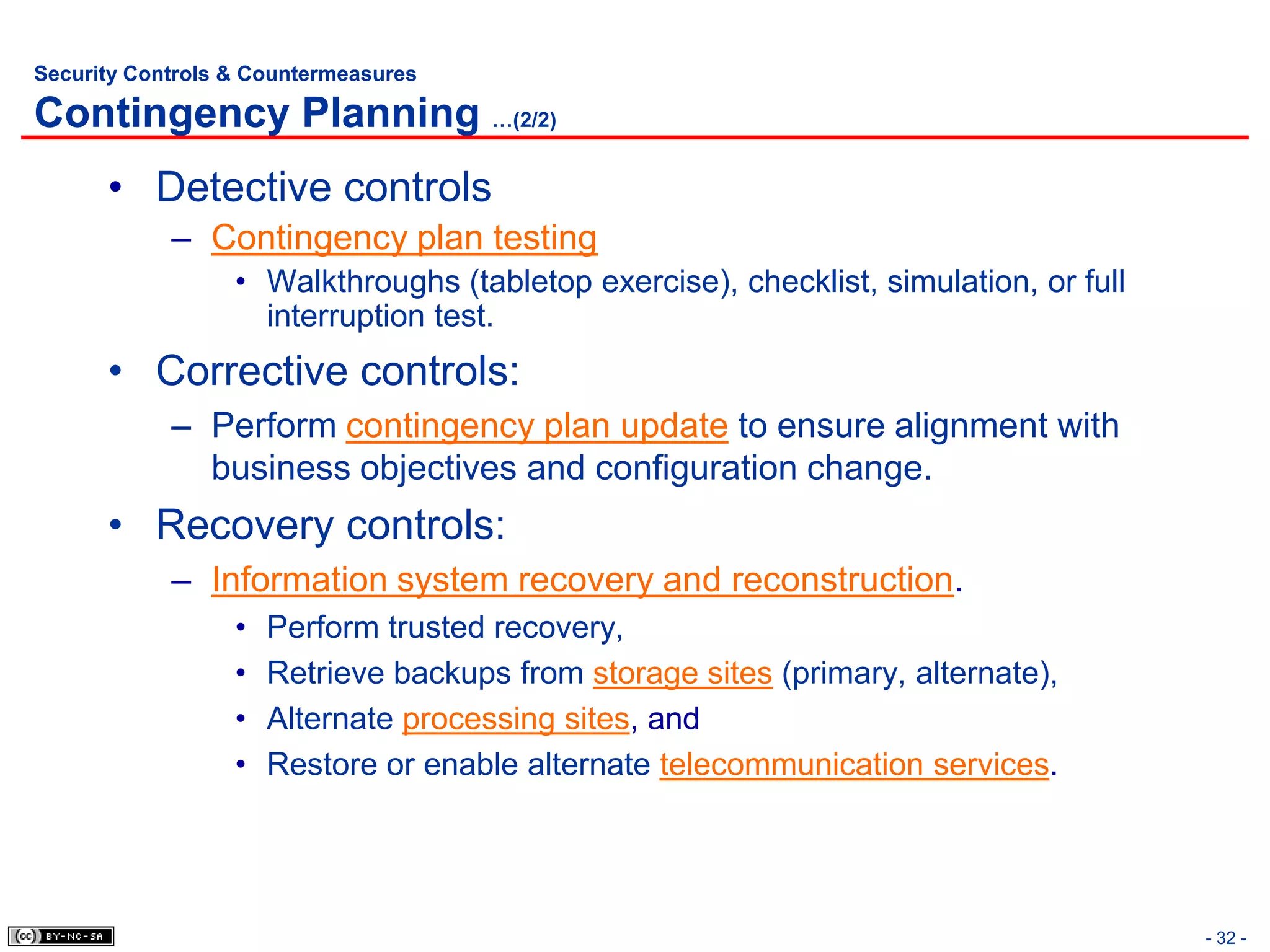 Security Controls & Countermeasures

Contingency Planning …(2/2)
      • Detective controls
            – Contingency plan testing
                  • Walkthroughs (tabletop exercise), checklist, simulation, or full
                    interruption test.
      • Corrective controls:
            – Perform contingency plan update to ensure alignment with
              business objectives and configuration change.
      • Recovery controls:
            – Information system recovery and reconstruction.
                  •   Perform trusted recovery,
                  •   Retrieve backups from storage sites (primary, alternate),
                  •   Alternate processing sites, and
                  •   Restore or enable alternate telecommunication services.




                                                                                       - 32 -
 