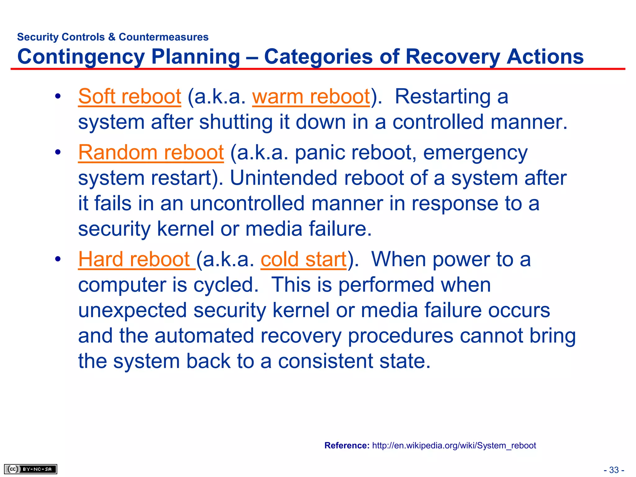 Security Controls & Countermeasures

Contingency Planning – Categories of Recovery Actions
      • Soft reboot (a.k.a. warm reboot). Restarting a
        system after shutting it down in a controlled manner.
      • Random reboot (a.k.a. panic reboot, emergency
        system restart). Unintended reboot of a system after
        it fails in an uncontrolled manner in response to a
        security kernel or media failure.
      • Hard reboot (a.k.a. cold start). When power to a
        computer is cycled. This is performed when
        unexpected security kernel or media failure occurs
        and the automated recovery procedures cannot bring
        the system back to a consistent state.


                                      Reference: http://en.wikipedia.org/wiki/System_reboot

                                                                                              - 33 -
 