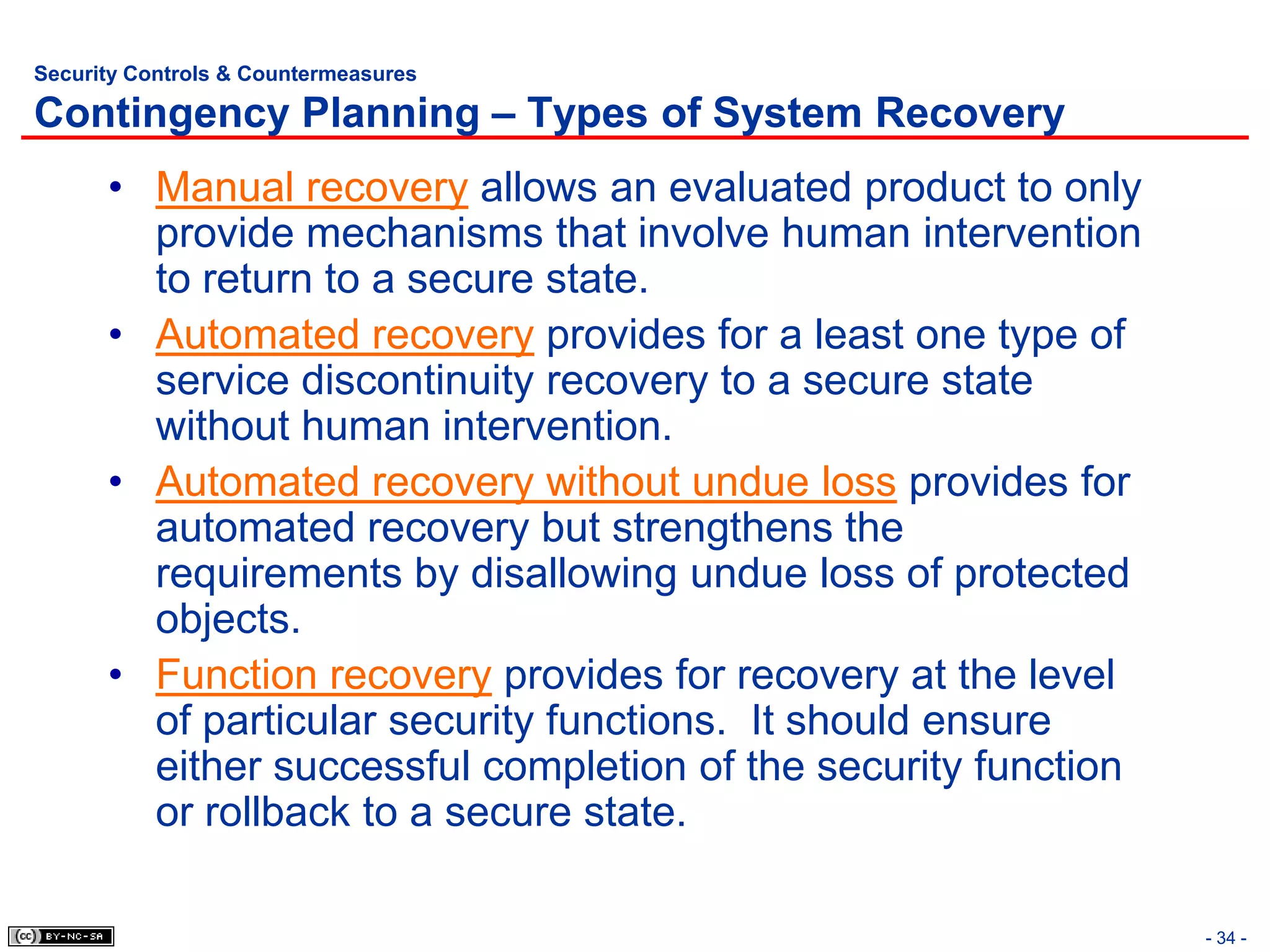 Security Controls & Countermeasures

Contingency Planning – Types of System Recovery
      • Manual recovery allows an evaluated product to only
        provide mechanisms that involve human intervention
        to return to a secure state.
      • Automated recovery provides for a least one type of
        service discontinuity recovery to a secure state
        without human intervention.
      • Automated recovery without undue loss provides for
        automated recovery but strengthens the
        requirements by disallowing undue loss of protected
        objects.
      • Function recovery provides for recovery at the level
        of particular security functions. It should ensure
        either successful completion of the security function
        or rollback to a secure state.

                                                                - 34 -
 