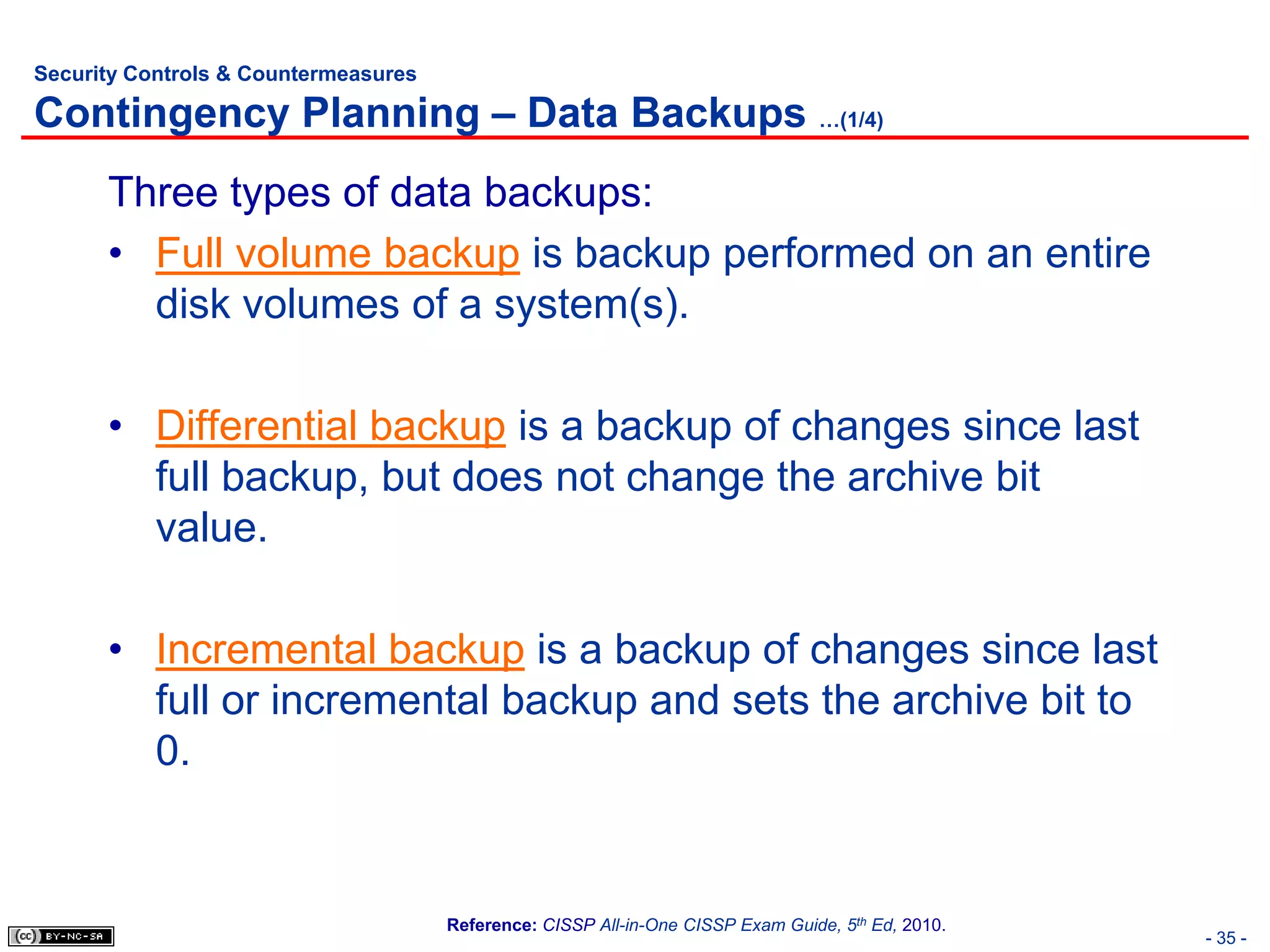 Security Controls & Countermeasures

Contingency Planning – Data Backups …(1/4)
      Three types of data backups:
      • Full volume backup is backup performed on an entire
        disk volumes of a system(s).

      • Differential backup is a backup of changes since last
        full backup, but does not change the archive bit
        value.

      • Incremental backup is a backup of changes since last
        full or incremental backup and sets the archive bit to
        0.


                                      Reference: CISSP All-in-One CISSP Exam Guide, 5th Ed, 2010.
                                                                                                    - 35 -
 
