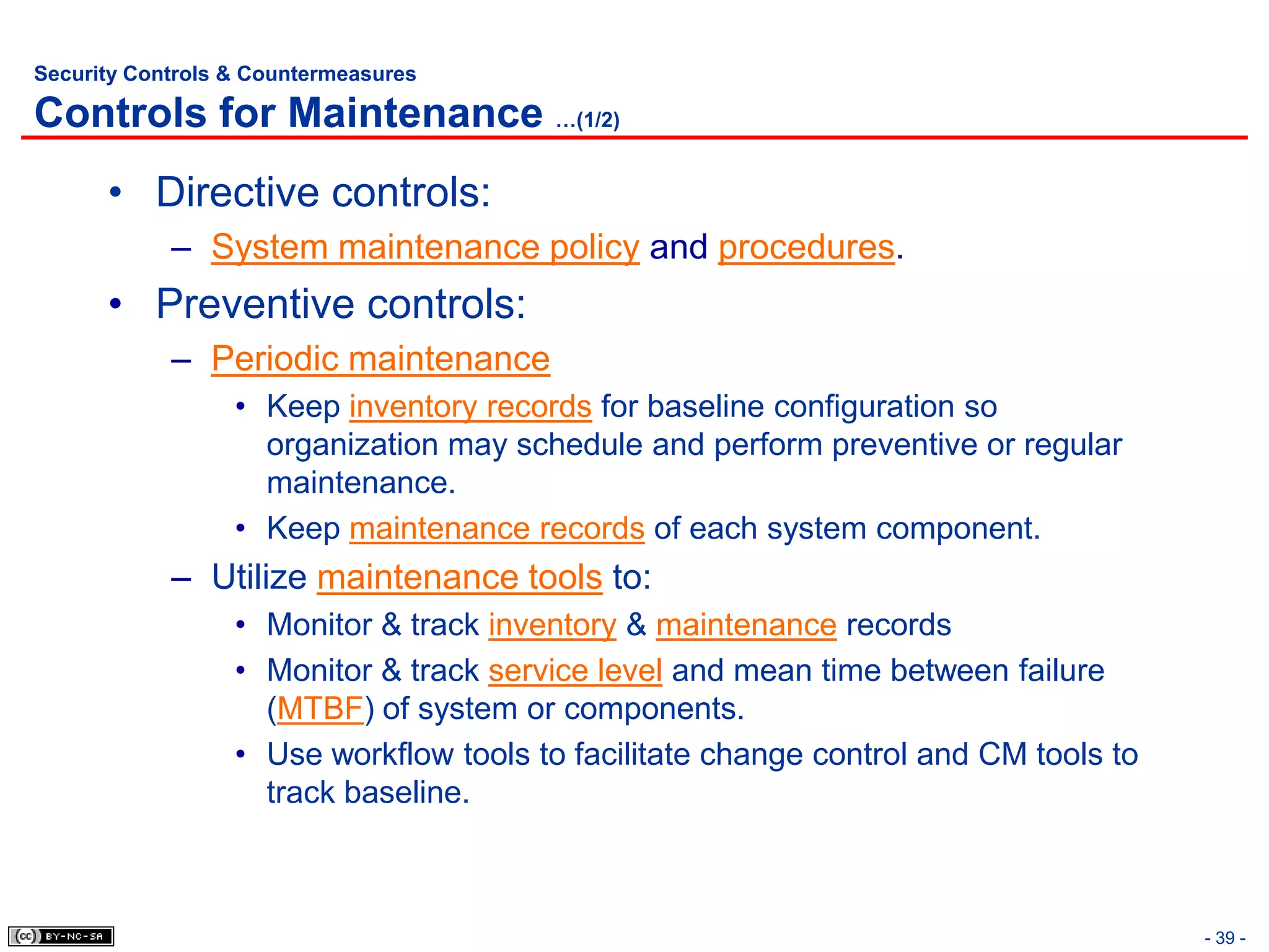 Security Controls & Countermeasures

Controls for Maintenance …(1/2)
      • Directive controls:
            – System maintenance policy and procedures.
      • Preventive controls:
            – Periodic maintenance
                  • Keep inventory records for baseline configuration so
                    organization may schedule and perform preventive or regular
                    maintenance.
                  • Keep maintenance records of each system component.
            – Utilize maintenance tools to:
                  • Monitor & track inventory & maintenance records
                  • Monitor & track service level and mean time between failure
                    (MTBF) of system or components.
                  • Use workflow tools to facilitate change control and CM tools to
                    track baseline.



                                                                                      - 39 -
 