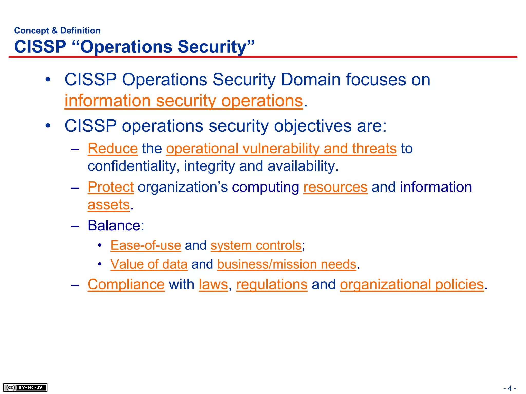 Concept & Definition

CISSP “Operations Security”
       • CISSP Operations Security Domain focuses on
         information security operations.
       • CISSP operations security objectives are:
             – Reduce the operational vulnerability and threats to
               confidentiality, integrity and availability.
             – Protect organization’s computing resources and information
               assets.
             – Balance:
                   • Ease-of-use and system controls;
                   • Value of data and business/mission needs.
             – Compliance with laws, regulations and organizational policies.




                                                                                -4-
 