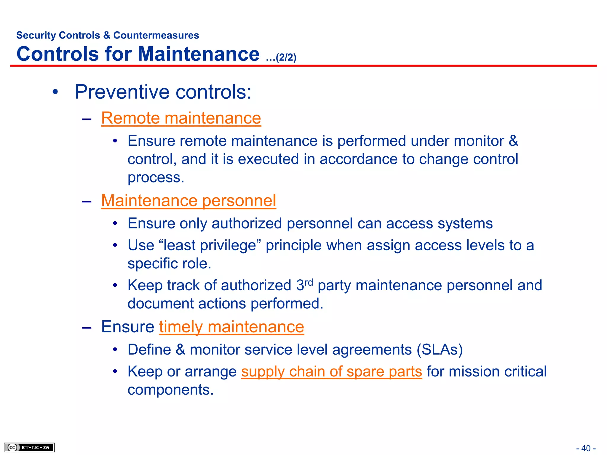 Security Controls & Countermeasures

Controls for Maintenance …(2/2)
      • Preventive controls:
            – Remote maintenance
                  • Ensure remote maintenance is performed under monitor &
                    control, and it is executed in accordance to change control
                    process.
            – Maintenance personnel
                  • Ensure only authorized personnel can access systems
                  • Use “least privilege” principle when assign access levels to a
                    specific role.
                  • Keep track of authorized 3rd party maintenance personnel and
                    document actions performed.
            – Ensure timely maintenance
                  • Define & monitor service level agreements (SLAs)
                  • Keep or arrange supply chain of spare parts for mission critical
                    components.


                                                                                       - 40 -
 