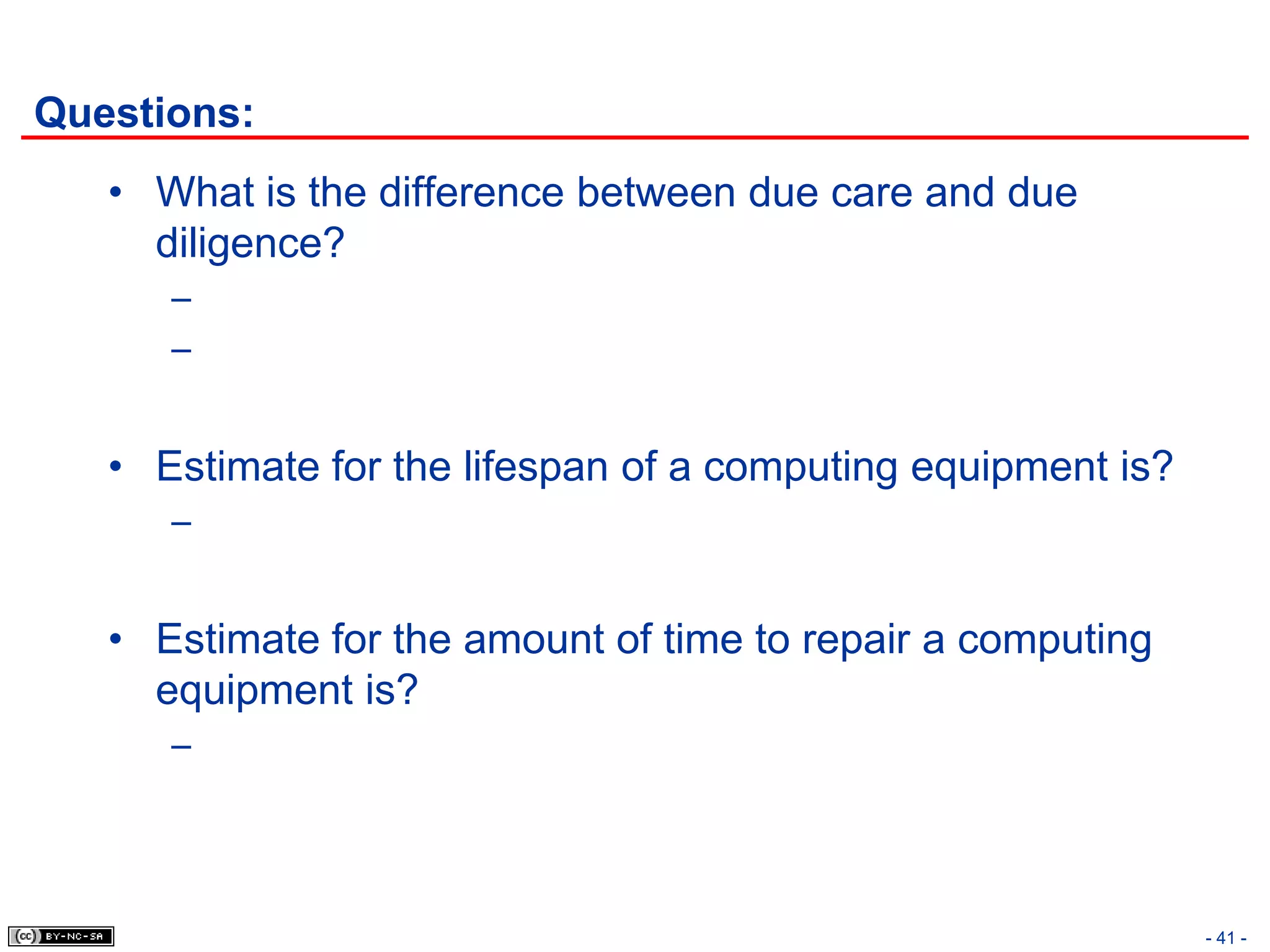 Questions:
   • What is the difference between due care and due
     diligence?
      –
      –


   • Estimate for the lifespan of a computing equipment is?
      –


   • Estimate for the amount of time to repair a computing
     equipment is?
      –




                                                              - 41 -
 