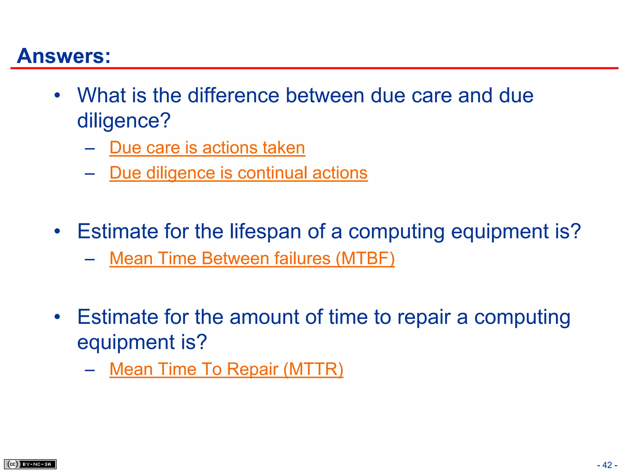 Answers:
   • What is the difference between due care and due
     diligence?
      – Due care is actions taken
      – Due diligence is continual actions


   • Estimate for the lifespan of a computing equipment is?
      – Mean Time Between failures (MTBF)


   • Estimate for the amount of time to repair a computing
     equipment is?
      – Mean Time To Repair (MTTR)




                                                              - 42 -
 