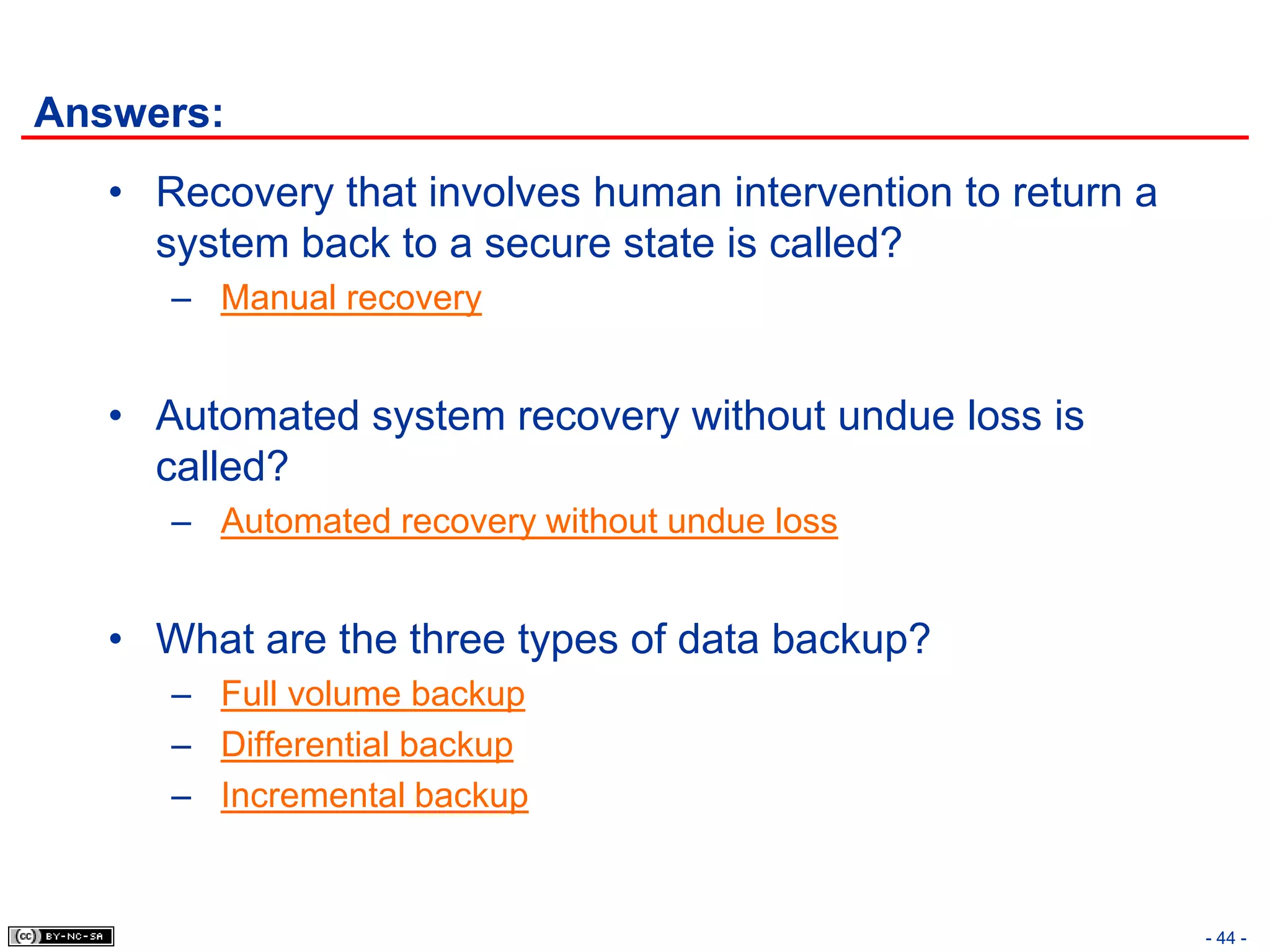 Answers:
   • Recovery that involves human intervention to return a
     system back to a secure state is called?
      – Manual recovery


   • Automated system recovery without undue loss is
     called?
      – Automated recovery without undue loss


   • What are the three types of data backup?
      – Full volume backup
      – Differential backup
      – Incremental backup


                                                             - 44 -
 