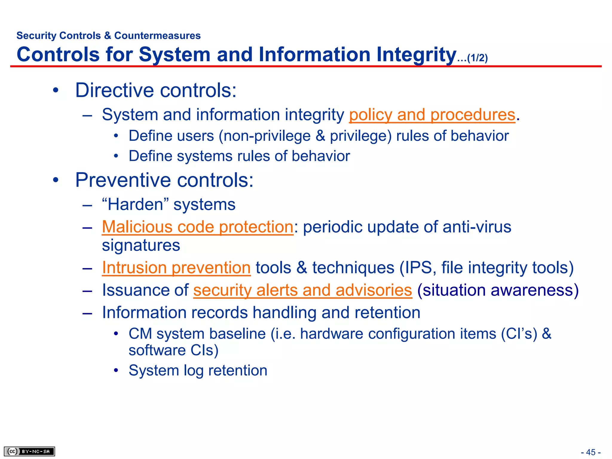 Security Controls & Countermeasures

Controls for System and Information Integrity…(1/2)
      • Directive controls:
            – System and information integrity policy and procedures.
                  • Define users (non-privilege & privilege) rules of behavior
                  • Define systems rules of behavior
      • Preventive controls:
            – “Harden” systems
            – Malicious code protection: periodic update of anti-virus
              signatures
            – Intrusion prevention tools & techniques (IPS, file integrity tools)
            – Issuance of security alerts and advisories (situation awareness)
            – Information records handling and retention
                  • CM system baseline (i.e. hardware configuration items (CI’s) &
                    software CIs)
                  • System log retention




                                                                                     - 45 -
 