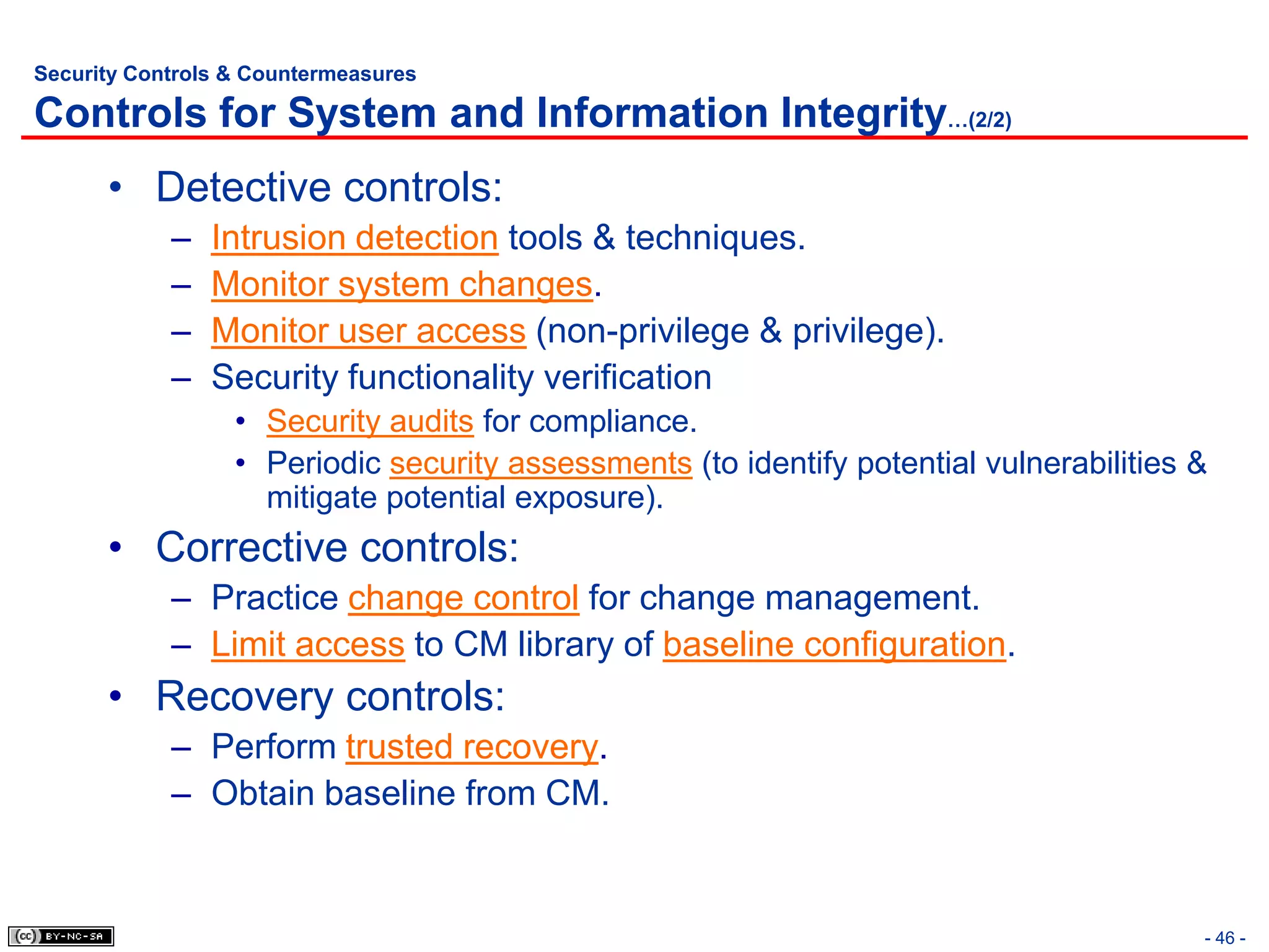 Security Controls & Countermeasures

Controls for System and Information Integrity…(2/2)
      • Detective controls:
            –   Intrusion detection tools & techniques.
            –   Monitor system changes.
            –   Monitor user access (non-privilege & privilege).
            –   Security functionality verification
                  • Security audits for compliance.
                  • Periodic security assessments (to identify potential vulnerabilities &
                    mitigate potential exposure).
      • Corrective controls:
            – Practice change control for change management.
            – Limit access to CM library of baseline configuration.
      • Recovery controls:
            – Perform trusted recovery.
            – Obtain baseline from CM.


                                                                                         - 46 -
 