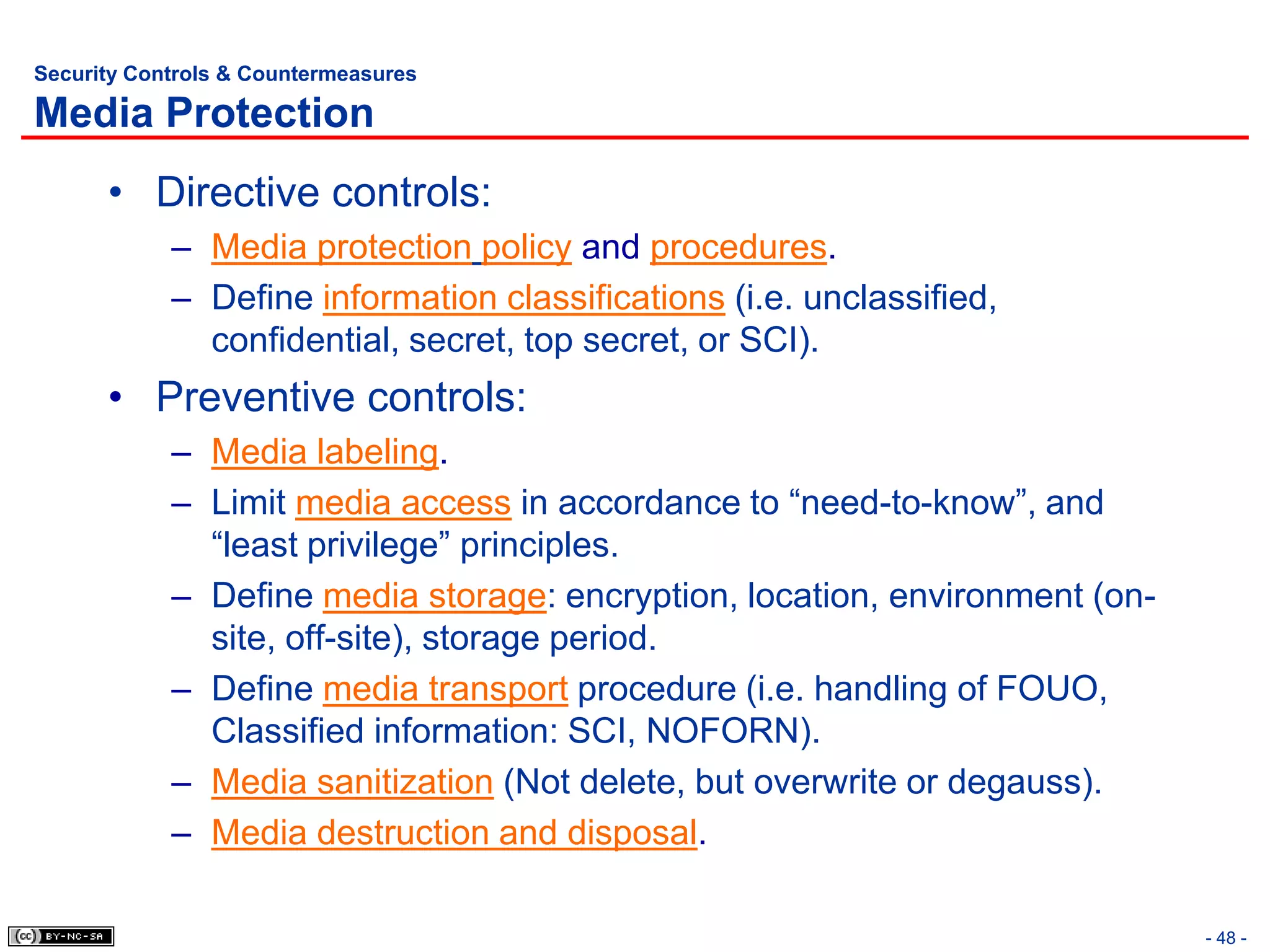 Security Controls & Countermeasures

Media Protection
      • Directive controls:
            – Media protection policy and procedures.
            – Define information classifications (i.e. unclassified,
              confidential, secret, top secret, or SCI).
      • Preventive controls:
            – Media labeling.
            – Limit media access in accordance to “need-to-know”, and
              “least privilege” principles.
            – Define media storage: encryption, location, environment (on-
              site, off-site), storage period.
            – Define media transport procedure (i.e. handling of FOUO,
              Classified information: SCI, NOFORN).
            – Media sanitization (Not delete, but overwrite or degauss).
            – Media destruction and disposal.

                                                                             - 48 -
 