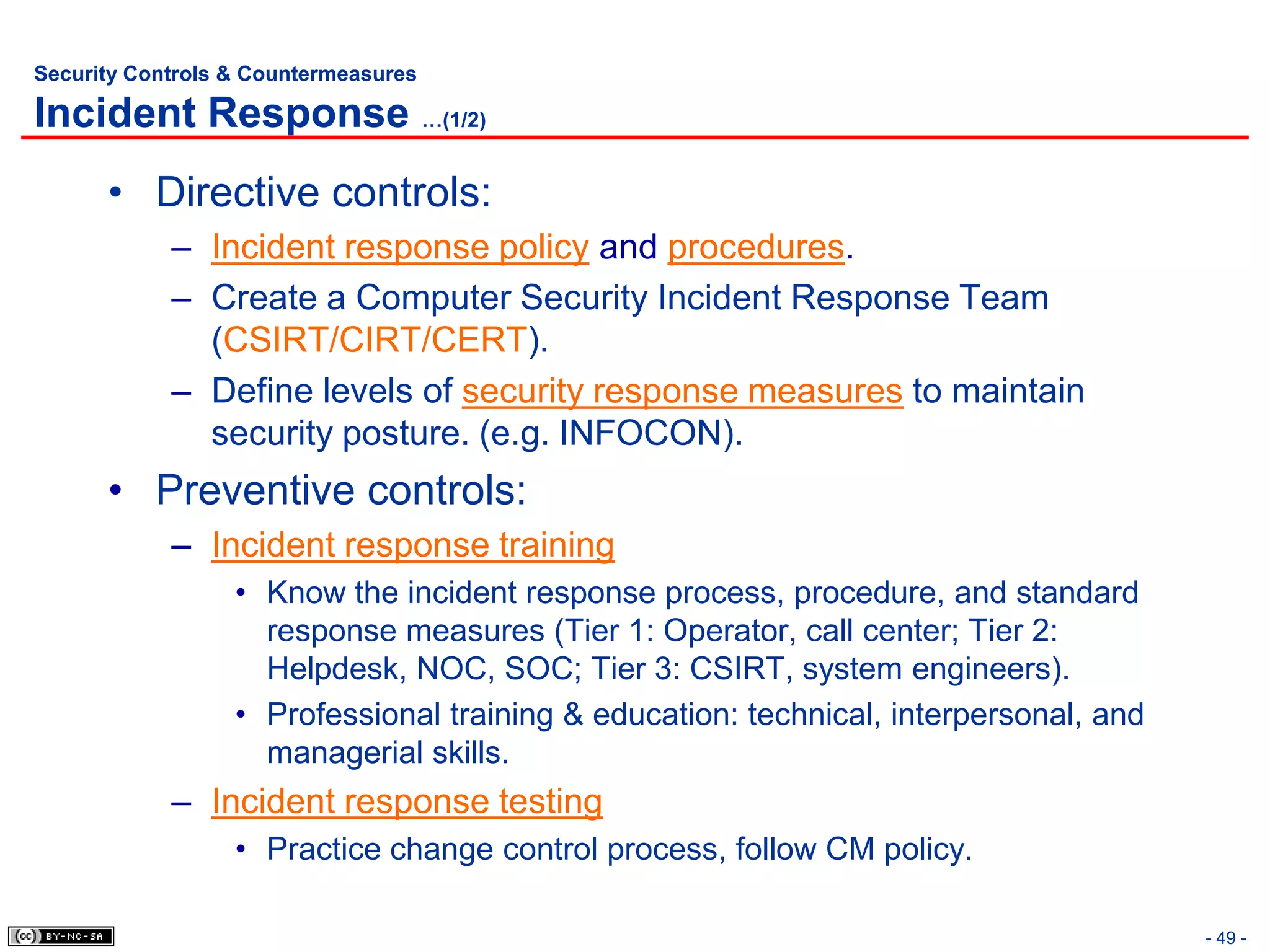 Security Controls & Countermeasures

Incident Response …(1/2)
      • Directive controls:
            – Incident response policy and procedures.
            – Create a Computer Security Incident Response Team
              (CSIRT/CIRT/CERT).
            – Define levels of security response measures to maintain
              security posture. (e.g. INFOCON).
      • Preventive controls:
            – Incident response training
                  • Know the incident response process, procedure, and standard
                    response measures (Tier 1: Operator, call center; Tier 2:
                    Helpdesk, NOC, SOC; Tier 3: CSIRT, system engineers).
                  • Professional training & education: technical, interpersonal, and
                    managerial skills.
            – Incident response testing
                  • Practice change control process, follow CM policy.

                                                                                       - 49 -
 