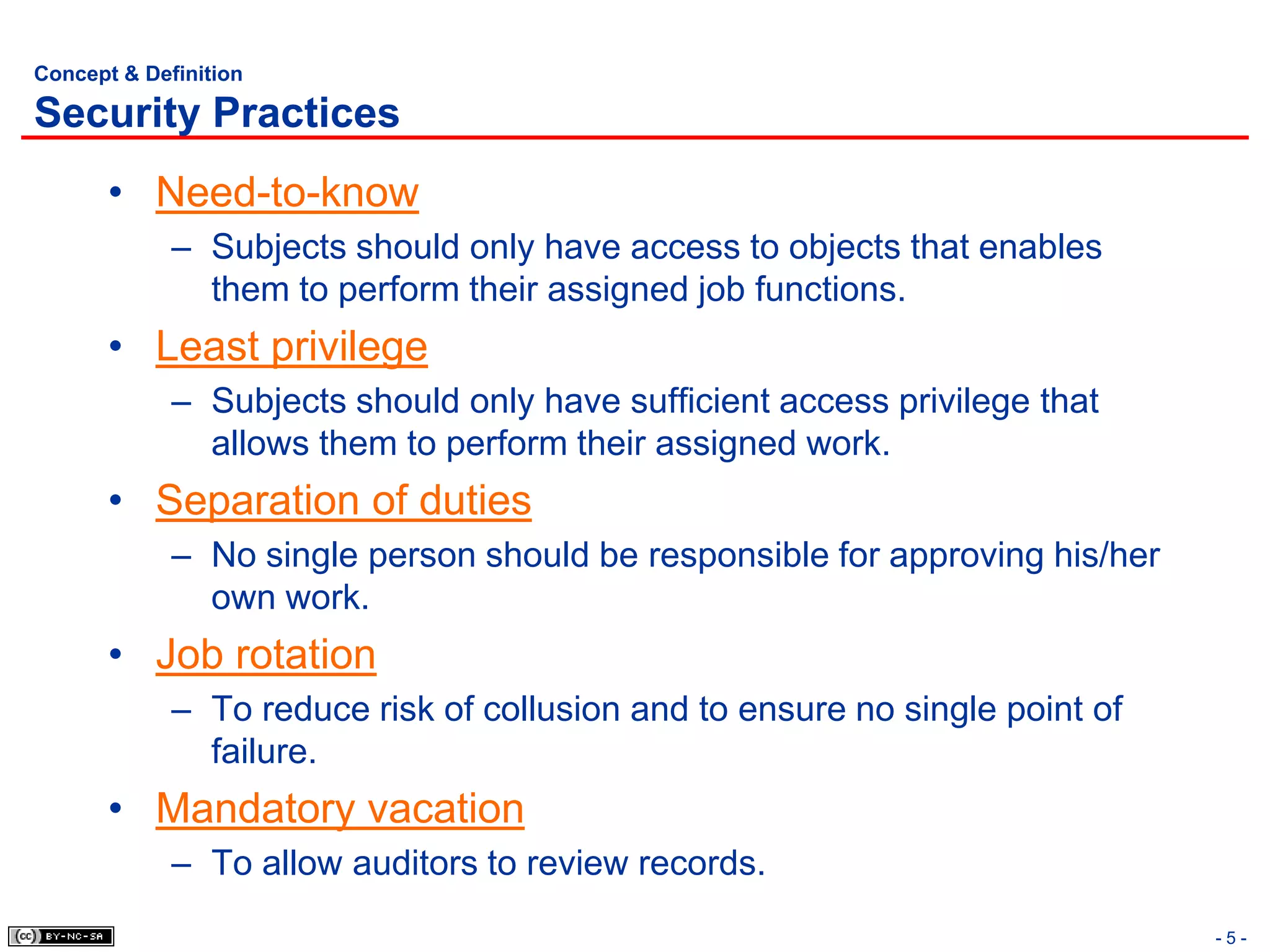 Concept & Definition

Security Practices
       • Need-to-know
             – Subjects should only have access to objects that enables
               them to perform their assigned job functions.
       • Least privilege
             – Subjects should only have sufficient access privilege that
               allows them to perform their assigned work.
       • Separation of duties
             – No single person should be responsible for approving his/her
               own work.
       • Job rotation
             – To reduce risk of collusion and to ensure no single point of
               failure.
       • Mandatory vacation
             – To allow auditors to review records.
                                                                              -5-
 