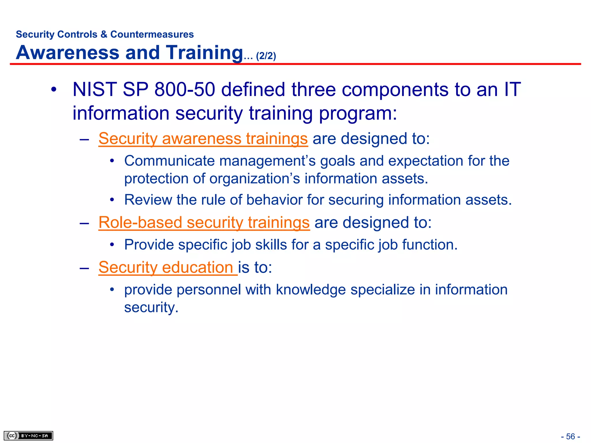 Security Controls & Countermeasures

Awareness and Training… (2/2)
      • NIST SP 800-50 defined three components to an IT
        information security training program:
            – Security awareness trainings are designed to:
                  • Communicate management’s goals and expectation for the
                    protection of organization’s information assets.
                  • Review the rule of behavior for securing information assets.
            – Role-based security trainings are designed to:
                  • Provide specific job skills for a specific job function.
            – Security education is to:
                  • provide personnel with knowledge specialize in information
                    security.




                                                                                   - 56 -
 