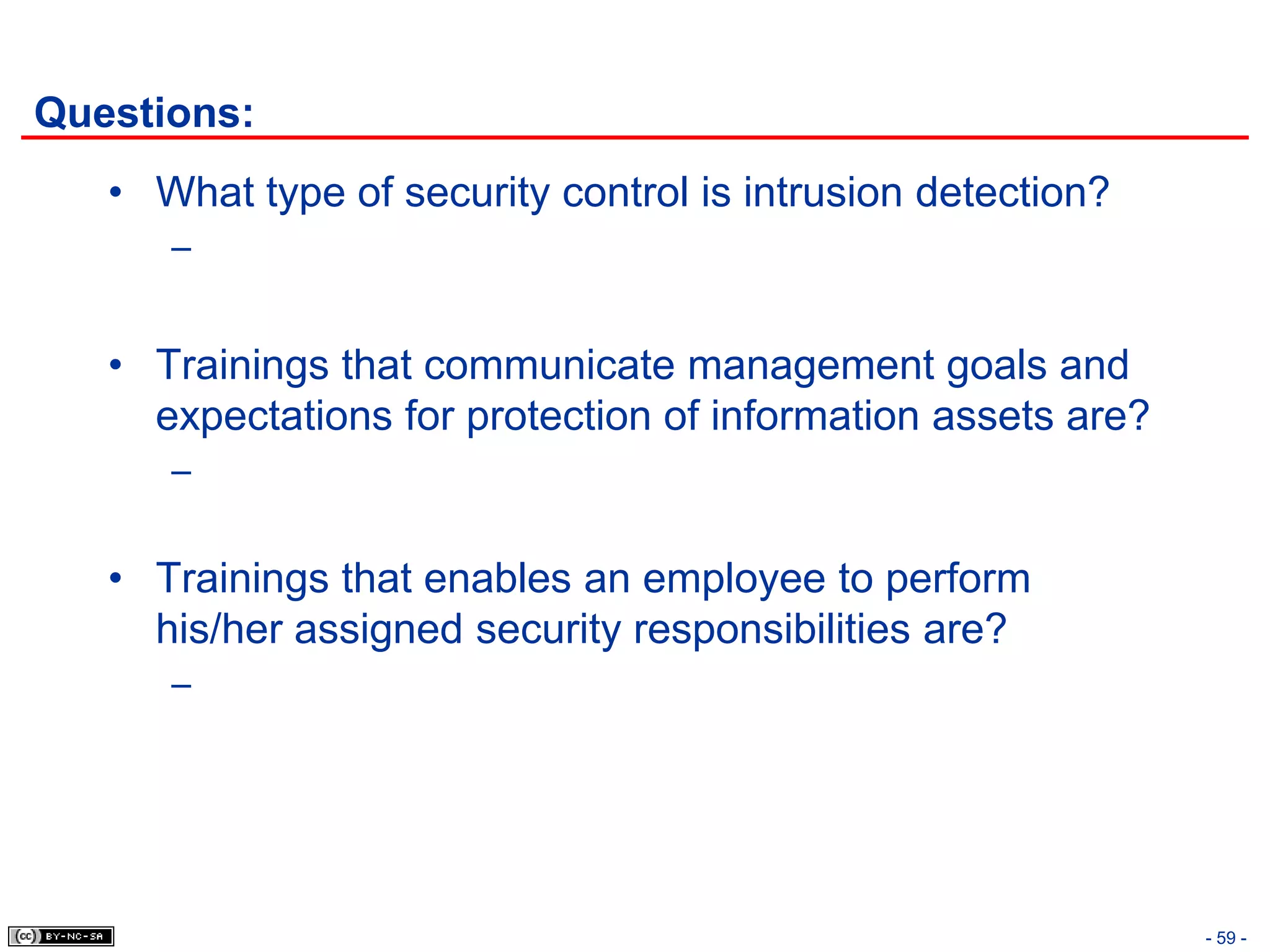 Questions:
   • What type of security control is intrusion detection?
      –


   • Trainings that communicate management goals and
     expectations for protection of information assets are?
      –


   • Trainings that enables an employee to perform
     his/her assigned security responsibilities are?
      –




                                                              - 59 -
 