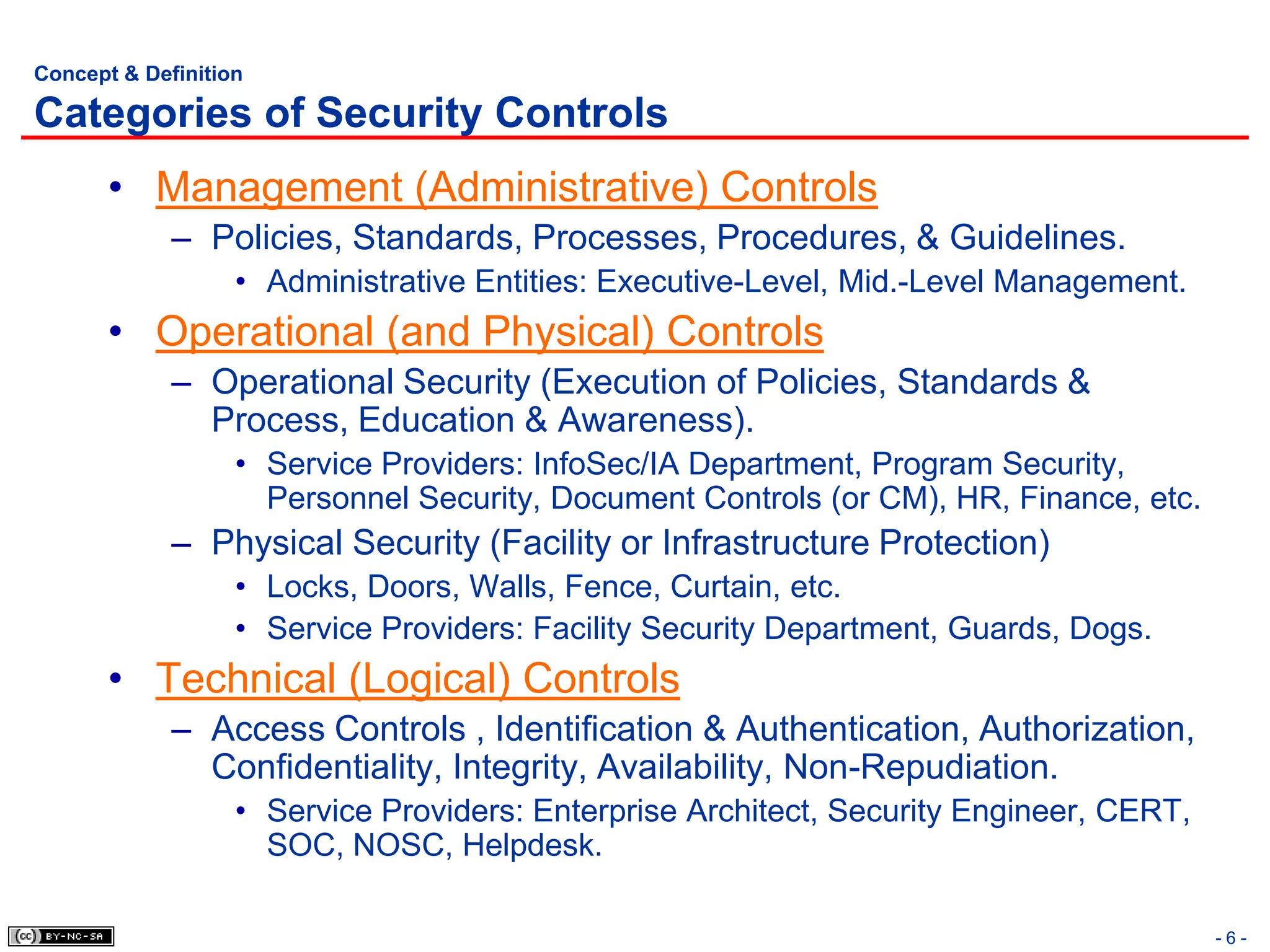 Concept & Definition

Categories of Security Controls
       • Management (Administrative) Controls
             – Policies, Standards, Processes, Procedures, & Guidelines.
                   • Administrative Entities: Executive-Level, Mid.-Level Management.
       • Operational (and Physical) Controls
             – Operational Security (Execution of Policies, Standards &
               Process, Education & Awareness).
                   • Service Providers: InfoSec/IA Department, Program Security,
                     Personnel Security, Document Controls (or CM), HR, Finance, etc.
             – Physical Security (Facility or Infrastructure Protection)
                   • Locks, Doors, Walls, Fence, Curtain, etc.
                   • Service Providers: Facility Security Department, Guards, Dogs.
       • Technical (Logical) Controls
             – Access Controls , Identification & Authentication, Authorization,
               Confidentiality, Integrity, Availability, Non-Repudiation.
                   • Service Providers: Enterprise Architect, Security Engineer, CERT,
                     SOC, NOSC, Helpdesk.

                                                                                         -6-
 