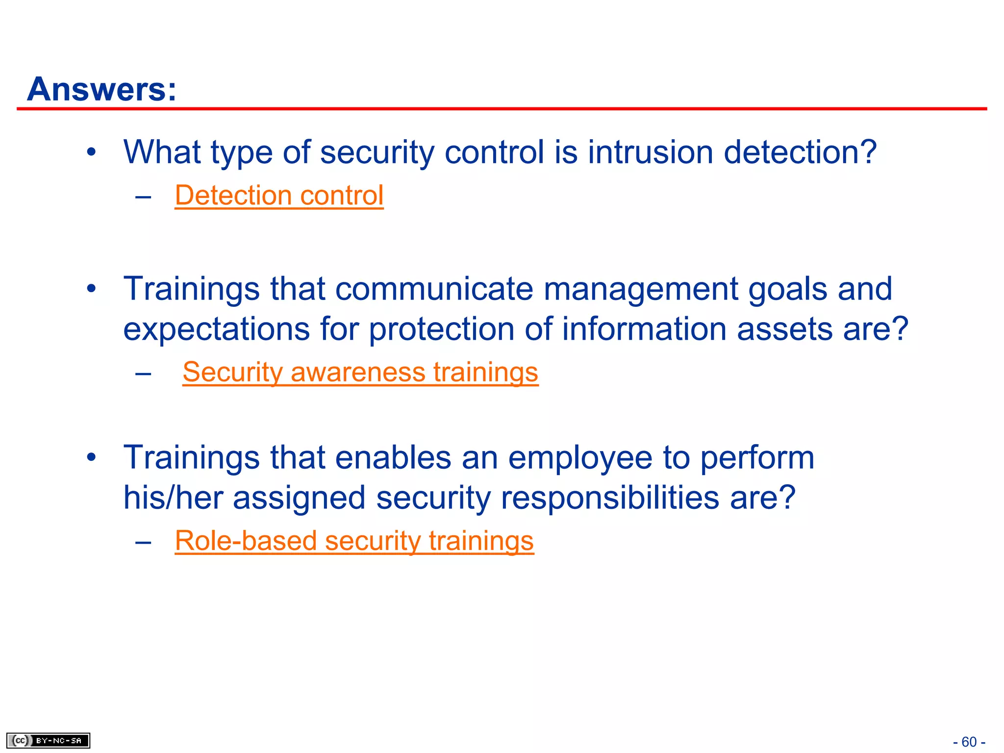 Answers:
   • What type of security control is intrusion detection?
      – Detection control


   • Trainings that communicate management goals and
     expectations for protection of information assets are?
      –    Security awareness trainings


   • Trainings that enables an employee to perform
     his/her assigned security responsibilities are?
      – Role-based security trainings




                                                              - 60 -
 
