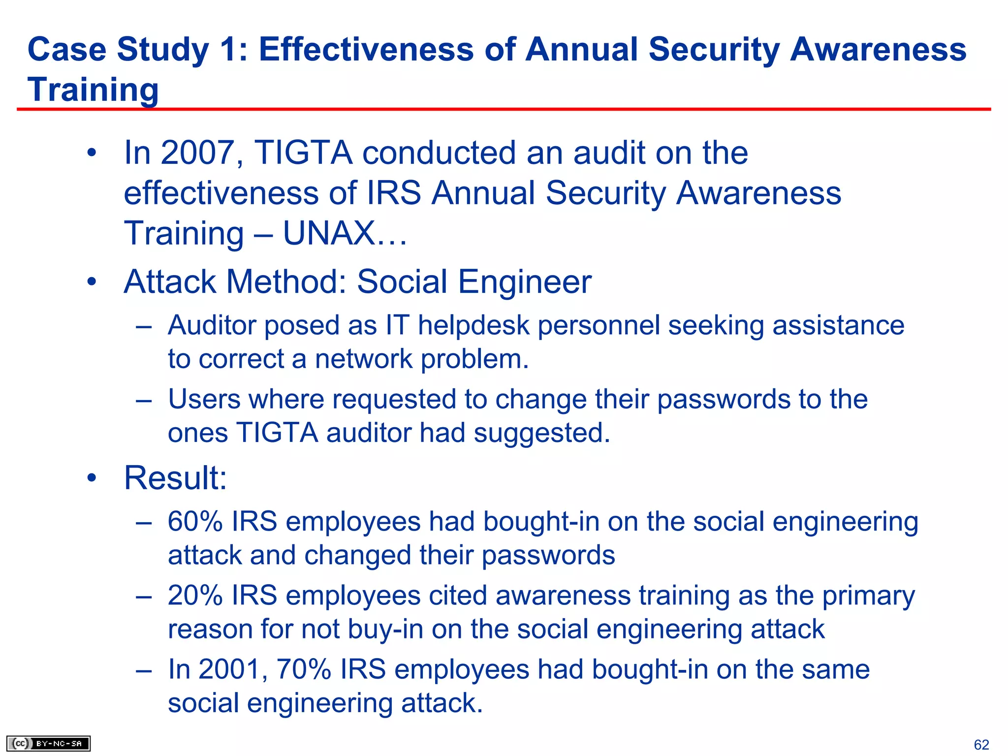 Case Study 1: Effectiveness of Annual Security Awareness
Training
   • In 2007, TIGTA conducted an audit on the
     effectiveness of IRS Annual Security Awareness
     Training – UNAX…
   • Attack Method: Social Engineer
      – Auditor posed as IT helpdesk personnel seeking assistance
        to correct a network problem.
      – Users where requested to change their passwords to the
        ones TIGTA auditor had suggested.
   • Result:
      – 60% IRS employees had bought-in on the social engineering
        attack and changed their passwords
      – 20% IRS employees cited awareness training as the primary
        reason for not buy-in on the social engineering attack
      – In 2001, 70% IRS employees had bought-in on the same
        social engineering attack.
                                                                    62
 