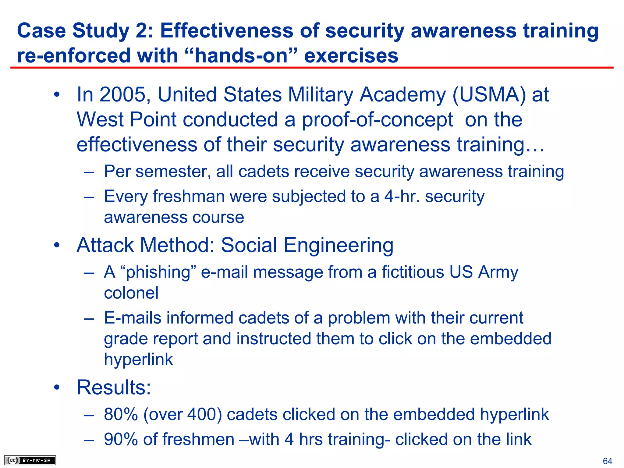Case Study 2: Effectiveness of security awareness training
re-enforced with “hands-on” exercises
   • In 2005, United States Military Academy (USMA) at
     West Point conducted a proof-of-concept on the
     effectiveness of their security awareness training…
      – Per semester, all cadets receive security awareness training
      – Every freshman were subjected to a 4-hr. security
        awareness course
   • Attack Method: Social Engineering
      – A “phishing” e-mail message from a fictitious US Army
        colonel
      – E-mails informed cadets of a problem with their current
        grade report and instructed them to click on the embedded
        hyperlink
   • Results:
      – 80% (over 400) cadets clicked on the embedded hyperlink
      – 90% of freshmen –with 4 hrs training- clicked on the link
                                                                       64
 