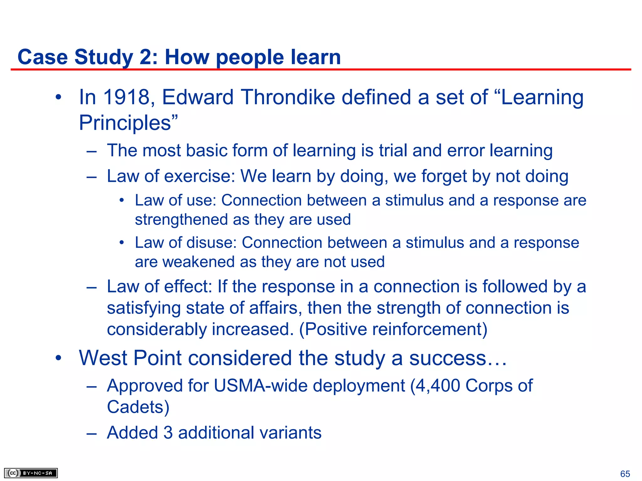 Case Study 2: How people learn
   • In 1918, Edward Throndike defined a set of “Learning
     Principles”
      – The most basic form of learning is trial and error learning
      – Law of exercise: We learn by doing, we forget by not doing
          • Law of use: Connection between a stimulus and a response are
            strengthened as they are used
          • Law of disuse: Connection between a stimulus and a response
            are weakened as they are not used
      – Law of effect: If the response in a connection is followed by a
        satisfying state of affairs, then the strength of connection is
        considerably increased. (Positive reinforcement)
   • West Point considered the study a success…
      – Approved for USMA-wide deployment (4,400 Corps of
        Cadets)
      – Added 3 additional variants

                                                                           65
 