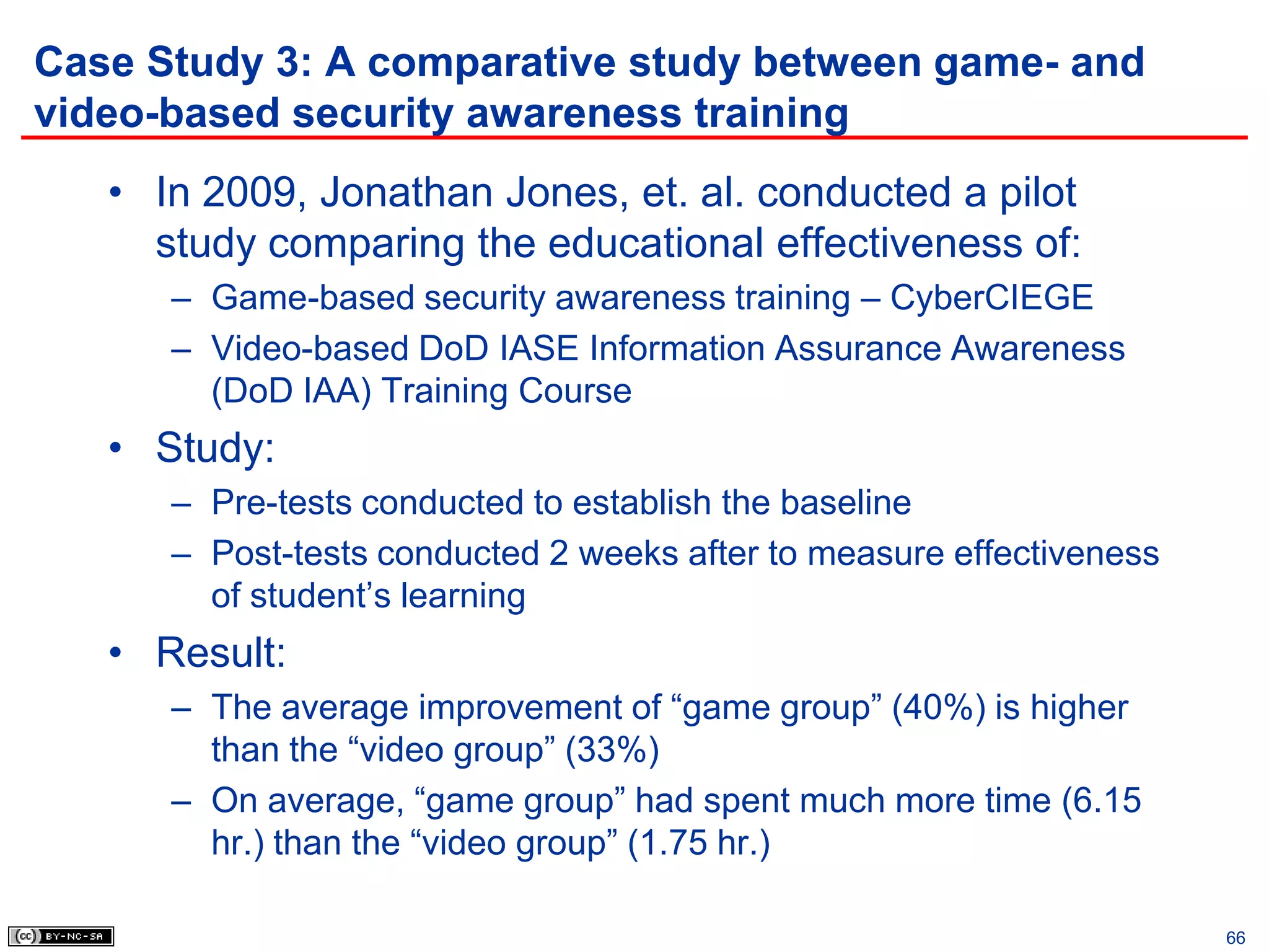 Case Study 3: A comparative study between game- and
video-based security awareness training
   • In 2009, Jonathan Jones, et. al. conducted a pilot
     study comparing the educational effectiveness of:
      – Game-based security awareness training – CyberCIEGE
      – Video-based DoD IASE Information Assurance Awareness
        (DoD IAA) Training Course
   • Study:
      – Pre-tests conducted to establish the baseline
      – Post-tests conducted 2 weeks after to measure effectiveness
        of student’s learning
   • Result:
      – The average improvement of “game group” (40%) is higher
        than the “video group” (33%)
      – On average, “game group” had spent much more time (6.15
        hr.) than the “video group” (1.75 hr.)

                                                                      66
 