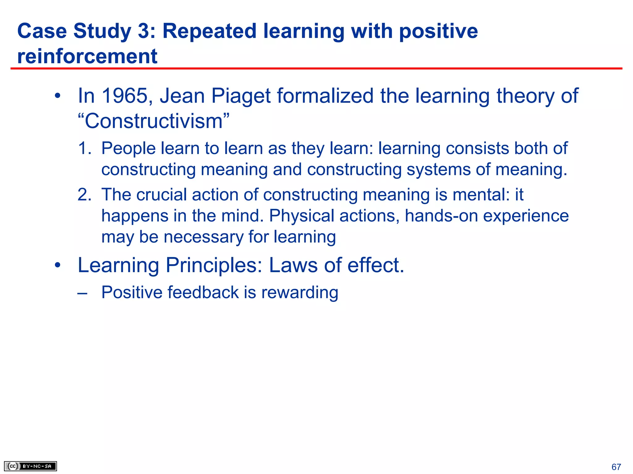 Case Study 3: Repeated learning with positive
reinforcement
   • In 1965, Jean Piaget formalized the learning theory of
     “Constructivism”
     1. People learn to learn as they learn: learning consists both of
        constructing meaning and constructing systems of meaning.
     2. The crucial action of constructing meaning is mental: it
        happens in the mind. Physical actions, hands-on experience
        may be necessary for learning
   • Learning Principles: Laws of effect.
     – Positive feedback is rewarding




                                                                         67
 